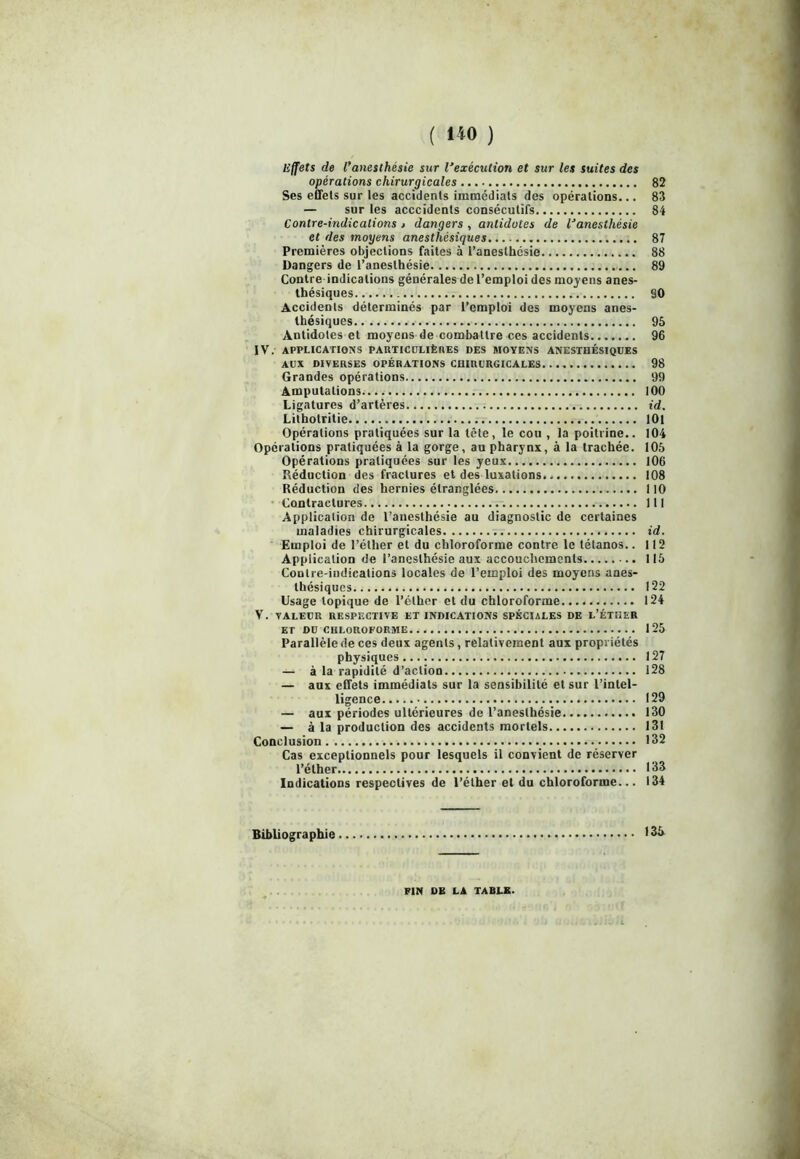 Effets de l’anesthésie sur l’exécution et sur les suites des opérations chirurgicales 82 Ses effets sur les accidents immédiats des opérations... 83 — sur les acccidents consécutifs 84 Contre-indications > dangers , antidotes de l’anesthésie et des moyens anesthésiques 87 Premières objections faites à l’anesthésie 88 Dangers de l’anesthésie 89 Contre indications générales de l’emploi des moyens anes- thésiques §0 Accidents déterminés par l’emploi des moyens anes- thésiques 95 Antidotes et moyens de combattre ces accidents 96 IV. APPLICATIONS PARTICULIÈRES DES MOYENS ANESTHÉSIQUES AUX DIVERSES OPÉRATIONS CHIRURGICALES 98 Grandes opérations 99 Amputations 100 Ligatures d’artères id. Lithotritie 101 Opérations pratiquées sur la tête, le cou , la poitrine.. 104 Opérations pratiquées à la gorge, au pharynx, à la trachée. 105 Opérations pratiquées sur les yeux 106 Réduction des fractures et des luxations 108 Réduction des hernies étranglées 110 Contractures 111 Application de l’anesthésie au diagnostic de certaines maladies chirurgicales id. Emploi de l’éther et du chloroforme contre le tétanos.. 112 Application de l’anesthésie aux accouchements 115 Contre-indications locales de l’emploi des moyens anes- thésiques 122 Usage topique de l’éther et du chloroforme 124 V. VALEUR RESPF.CTIVE ET INDICATIONS SPÉCIALES DE L’ÉTHER ET DU CHLOROFORME 125 Parallèle de ces deux agents, relativement aux propriétés physiques 127 — à la rapidité d’action 128 — aux effets immédiats sur la sensibilité et sur l’intel- ligence 129 — aux périodes ultérieures de l’anesthésie 130 — à la production des accidents mortels 131 Conclusion 132 Cas exceptionnels pour lesquels il convient de réserver l’éther 133 Indications respectives de l’éther et du chloroforme... 134 Bibliographie 135 FIN DE LA TABLE.