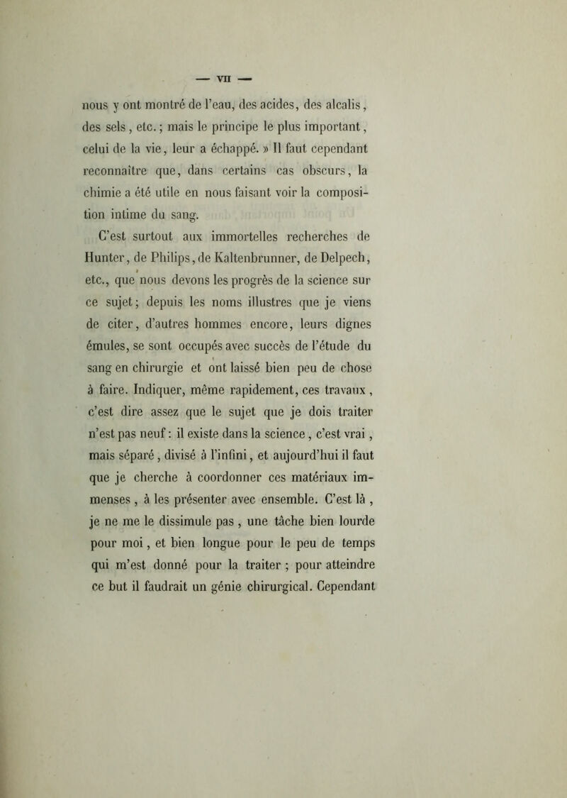 nous y ont montré de l’eau, des acides, des alcalis, des sels , etc. ; mais le principe le plus important, celui de la vie, leur a échappé. » Il faut cependant reconnaître que, dans certains cas obscurs, la chimie a été utile en nous faisant voir la composi- tion intime du sang. C’est surtout aux immortelles recherches de Hunter, de Philips,de Kaltenbrunner, de Delpech, 9 etc., que nous devons les progrès de la science sur ce sujet; depuis les noms illustres que je viens de citer, d’autres hommes encore, leurs dignes émules, se sont occupés avec succès de l’étude du sang en chirurgie et ont laissé bien peu de chose à faire. Indiquer, même rapidement, ces travaux , c’est dire assez que le sujet que je dois traiter n’est pas neuf : il existe dans la science, c’est vrai, mais séparé, divisé à l’infini, et aujourd’hui il faut que je cherche à coordonner ces matériaux im- menses , à les présenter avec ensemble. C’est là , je ne me le dissimule pas , une tâche bien lourde pour moi, et bien longue pour le peu de temps qui m’est donné pour la traiter ; pour atteindre ce but il faudrait un génie chirurgical. Cependant