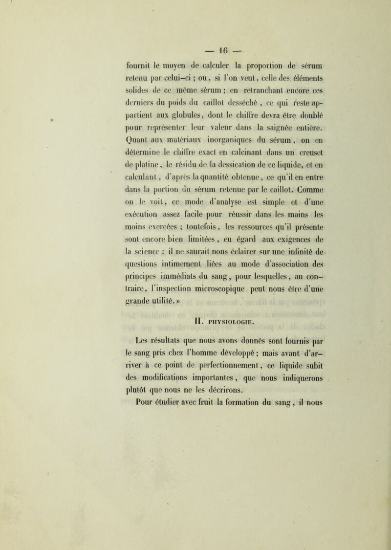 fournil le moyen de calculer la proportion de sérum retenu par celui-ci ; ou, si l’on veut, celle des éléments solides de ce même sérum ; en retranchant encore ces derniers du poids du caillot desséché , ce qui reste ap- partient aux globules, dont le chiffre devra être doublé pour représenter leur valeur dans la saignée entière. Quant aux matériaux inorganiques du sérum , on en détermine le chiffre exact en calcinant dans un creuset de platine, le résidu de la dessication de ce liquide, et en calculant, d’après la quantité obtenue, ce qu’il en entre dans la portion du sérum retenue parle caillot. Comme on le voit, ce mode d’analyse est simple et d’une exécution assez facile pour réussir dans les mains les moins exercées ; toutefois, les ressources qu’il présente sont encore bien limitées , eu égard aux exigences de la science : il ne saurait nous éclairer sur une infinité de questions intimement liées au mode d’association des principes immédiats du sang, pour lesquelles, au con- traire, l’inspection microscopique peut nous être d’une grande utilité. » II. PHYSIOLOGIE. Les résultats que nous avons donnés sont fournis par le sang pris chez l’homme développé; mais avant d’ar- river à ce point de perfectionnement, ce liquide subit des modifications importantes, que nous indiquerons plutôt que nous ne les décrirons. Pour étudier avec fruit la formation du sang, il nous