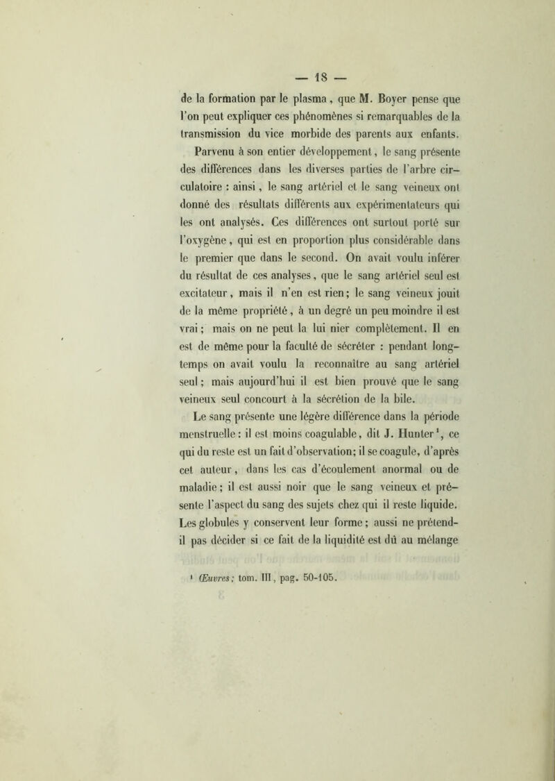 de la formation par le plasma, que M. Boyer pense que l’on peut expliquer ces phénomènes si remarquables de la transmission du vice morbide des parents aux enfants. Parvenu à son entier développement, le sang présente des différences dans les diverses parties de l’arbre cir- culatoire : ainsi, le sang artériel et le sang veineux ont donné des résultats différents aux expérimentateurs qui les ont analysés. Ces différences ont surtout porté sur l’oxygène, qui est en proportion plus considérable dans le premier que dans le second. On avait voulu inférer du résultat de ces analyses, que le sang artériel seul est excitateur, mais il n’en est rien; le sang veineux jouit de la même propriété, à un degré un peu moindre il est vrai ; mais on ne peut la lui nier complètement. Il en est de même pour la faculté de sécréter : pendant long- temps on avait voulu la reconnaître au sang artériel seul ; mais aujourd’hui il est bien prouvé que le sang veineux seul concourt à la sécrétion de la bile. Le sang présente une légère différence dans la période menstruelle: il est moins coagulable, dit J. Hunter1, ce qui du reste est un fait d’observation; il se coagule, d’après cet auteur, dans les cas d’écoulement anormal ou de maladie; il est aussi noir que le sang veineux et pré- sente l’aspect du sang des sujets chez qui il reste liquide. Les globules y conservent leur forme ; aussi ne prétend- il pas décider si ce fait de la liquidité est dû au mélange Œuvres; tom. III, pag. 50-105.