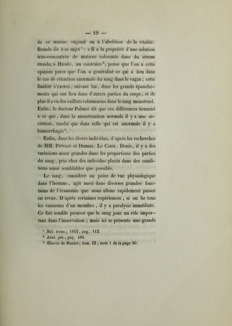 de ce mucus vaginal ou à l’abolition de la vitalité. Brande dit à ce sujet1 : « Il a la propriété d’une solution très-concentrée de matière colorante dans du sérum étendu.» Hænle, au contraire2, pense que l’on a cette opinion parce que l’on a généralisé ce qui a lieu dans le cas de rétention anormale du sang dans le vagin ; cette lluidité s’exerce, suivant lui, dans les grands épanche- ments qui ont lieu dans d’autres parties du corps, et de plus il a vu des caillots volumineux dans le sang menstruel. Enfin, le docteur Palmer dit que ces différences tiennent à ce que, dans la menstruation normale il y a une sé- crétion , tandis que dans celle qui est anormale il y a hémorrhagie3. Enfin, dans les divers individus, d’après les recherches de MM. Prévost et Dumas, Le Canu, Denis, il y a des variations assez grandes dans les proportions des parties du sang, pris chez des individus placés dans des condi- tions aussi semblables que possible. Le sang, considéré au point de vue physiologique dans l’homme, agit aussi dans diverses grandes fonc- tions de l’économie que nous allons rapidement passer en revue. D’après certaines expériences , si on lie tous les vaisseaux d’un membre , il y a paralysie immédiate. Ce fait semble prouver que le sang joue un rôle impor- tant dans l’innervation ; mais ici se présente une grande 1 Shil. trans.; 1812, pag. H3. * Anat. gén.; pag. 486. 3 Œuvres de Hunter; tom. III ; note 1 de la page 50.