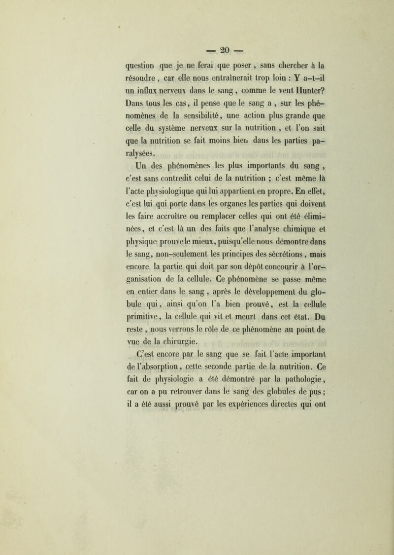 question que je ne ferai que poser, sans chercher à la résoudre , car elle nous entraînerait trop loin : Y a-t-il un influx nerveux dans le sang, comme le veut Hunter? Dans tous les cas, il pense que le sang a , sur les phé- nomènes de la sensibilité, une action plus grande que celle du système nerveux sur la nutrition , et l’on sait que la nutrition se fait moins bien dans les parties pa- ralysées. Un des phénomènes les plus importants du sang , c’est sans contredit celui de la nutrition ; c’est môme là l’acte physiologique qui lui appartient en propre. En effet, c’est lui qui porte dans les organes les parties qui doivent les faire accroître ou remplacer celles qui ont été élimi- nées, et c’est là un des faits que l’analyse chimique et physique prouve le mieux, puisqu’elle nous démontre dans le sang, non-seulement les principes des sécrétions, mais encore la partie qui doit par son dépôt concourir à l’or- ganisation de la cellule. Ce phénomène se passe môme en entier dans le sang, après le développement du glo- bule qui, ainsi qu’on l’a bien prouvé, est la cellule primitive, la cellule qui vit et meurt dans cet état. Du reste , nous verrons le rôle de ce phénomène au point de vue de la chirurgie. C’est encore par le sang que se fait l’acte important de l’absorption, celte seconde partie de la nutrition. Ce fait de physiologie a été démontré par la pathologie, car on a pu retrouver dans le sang des globules de pus ; il a été aussi prouvé par les expériences directes qui ont