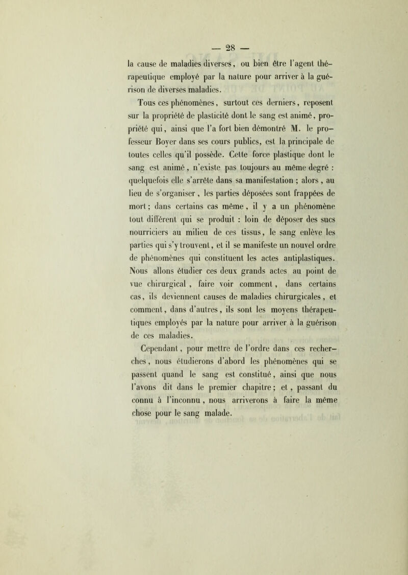 la cause de maladies diverses, ou bien être l’agent thé- rapeutique employé par la nature pour arriver à la gué- rison de diverses maladies. Tous ces phénomènes, surtout ces derniers, reposent sur la propriété de plasticité dont le sang est animé, pro- priété qui, ainsi que l’a fort bien démontré M. le pro- fesseur Boyer dans ses cours publics, est la principale de toutes celles qu’il possède. Cette force plastique dont le sang est animé, n’existe pas toujours au même degré : quelquefois elle s’arrête dans sa manifestation ; alors , au lieu de s’organiser , les parties déposées sont frappées de mort ; dans certains cas même, il y a un phénomène tout différent qui se produit : loin de déposer des sucs nourriciers au milieu de ces tissus, le sang enlève les parties qui s’y trouvent, et il se manifeste un nouvel ordre de phénomènes qui constituent les actes antiplasliques. Nous allons étudier ces deux grands actes au point de vue chirurgical , faire voir comment, dans certains cas, ils deviennent causes de maladies chirurgicales , et comment, dans d’autres, ils sont les moyens thérapeu- tiques employés par la nature pour arriver à la guérison de ces maladies. Cependant, pour mettre de l’ordre dans ces recher- ches , nous étudierons d’abord les phénomènes qui se passent quand le sang est constitué, ainsi que nous l’avons dit dans le premier chapitre ; et, passant du connu à l’inconnu, nous arriverons à faire la même chose pour le sang malade.