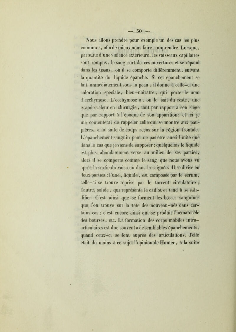 Nous allons prendre pour exemple un des cas les plus communs, afin de mieux nous faire comprendre. Lorsque, par suite d’une violence extérieure, les vaisseaux capillaires sont rompus , le sang sort de ces ouvertures et se répand dans les tissus, où il se comporte différemment, suivant la quantité du liquide épanché. Si cet épanchement se fait immédiatement sous la peau, il donne à celle-ci une coloration spéciale, bleu-noirâtre, qui porte le nom d’ecchymose. L’ecchymose a, on le sait du reste, une grande valeur en chirurgie , tant par rapport à son siège que par rapport à l’époque de son apparition ; et ici je me contenterai de rappeler celle qui se montre aux pau- pières, à la suite de coups reçus sur la région frontale. L’épanchement sanguin peut ne pas être aussi limité que dans le cas que je viens de supposer : quelquefois le liquide est plus abondamment versé au milieu de ses parties, alors il se comporte comme le sang que nous avons vu après la sortie du vaisseau dans la saignée. Il se divise en deux parties : l’une, liquide, est composée par le sérum, celle-ci se trouve reprise par le torrent circulatoire ; l’autre, solide, qui représente le caillot et tend à se soli- difier. C’est ainsi que se forment les bosses sanguines que l’on trouve sur la tête des nouveau-nés dans cer- tains cas ; c’est encore ainsi que se produit l’hématocèle des bourses, etc. La formation des corps mobiles intra- articulaires est due souvent à de semblables épanchements, quand ceux-ci se font auprès des articulations. Telle était du moins à ce sujet l’opinion de Hunier, à la suite