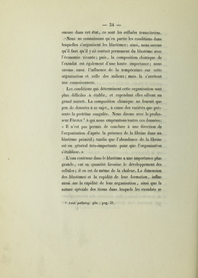 encore clans cet état, ce sont les cellules transitoires. •Nous ne connaissons qu’en partie les conditions dans lesquelles s’organisent les blastèmes : ainsi, nous savons qu’il faut qu’il y ait contact permanent du blastème avec l’économie vivante ; puis, la composition chimique de l’exsudât est également d’une haute importance; nous savons aussi l’influence de la température sur cette organisation et celle des milieux; mais là s’arrêtent nos connaissances. Les conditions qui déterminent cette organisation sont plus difficiles à établir, et cependant elles offrent un grand intérêt. La composition chimique ne fournit que peu de données à ce sujet, à cause des variétés que pré- sente la protéine coagulée. Nous dirons avec le profes- seur Fôrsler 1 à qui nous empruntons toutes ces données: « Il n’est pas permis de conclure à une direction dê l’organisation d’après la présence de la fibrine dans un blastème primitif; tandis que l’abondance de la fibrine est en général très-importante pour que l’organisafion s’établisse. » L’eau contenue dans le blastème a une importance plus grande, car sa quantité favorise le développement des cellules ; il en est de même de la chaleur. La dimension des blastèmes et la rapidité de leur formation, influe aussi sur la rapidité de leur organisation , ainsi que la nature spéciale des tissus dans lesquels les exsudats se 1 Anat. patholog. gén. ; pag. 31. Ô