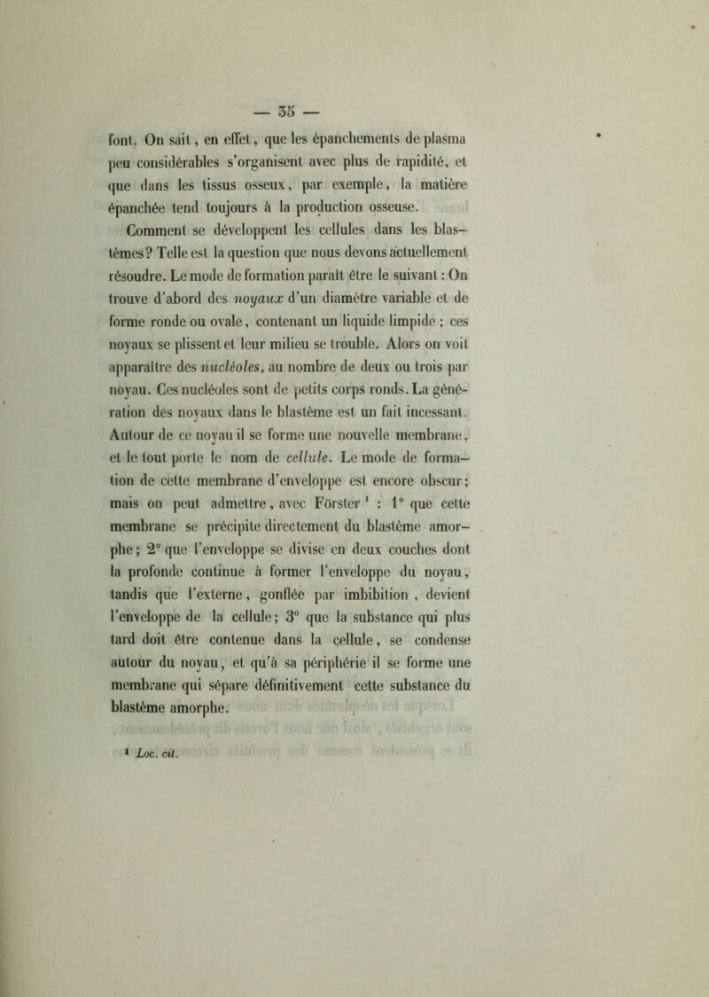 font. On sait, en effet, que les épanchements de plasma peu considérables s’organisent avec plus de rapidité, et que dans les tissus osseux, par exemple, la matière épanchée tend toujours à la production osseuse. Comment se développent les cellules dans les blas- tèmes? Telle est la question que nous devons actuellement résoudre. Le mode de formation parait être le suivant : On trouve d’abord des noyaux d’un diamètre variable et de forme ronde ou ovale, contenant un liquide limpide ; ces noyaux se plissent et leur milieu se trouble. Alors on voit apparaître dés nucléoles, au nombre de deux ou trois par noyau. Ces nucléoles sont de petits corps ronds. La géné- ration des noyaux dans le blastème est un fait incessant. Autour de ce noyau il se forme une nouvelle membrane, et le tout porte le nom de cellule. Le mode de forma- tion de cette membrane d’enveloppe est encore obscur; mais on peut admettre, avec Fôrster 1 : 1° que cette membrane se précipite directement du blastème amor- phe ; 2° que l’enveloppe se divise en deux couches dont la profonde continue à former l’enveloppe du noyau, tandis que l’externe, gonflée par imbibition , devient l’enveloppe de la cellule; 3° que la substance qui plus lard doit être contenue dans la cellule, se condense autour du noyau, et qu’à sa périphérie il se forme une membrane qui sépare définitivement cette substance du blastème amorphe.