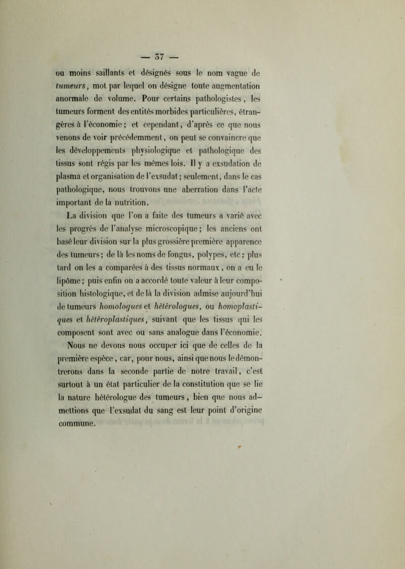 ou moins saillants et désignés sous le nom vague de tumeurs, mot par lequel on désigne toute augmentation anormale de volume. Pour certains pathologistes, les tumeurs forment des entités morbides particulières, étran- gères à l’économie ; et cependant, d’après ce que nous venons de voir précédemment, on peut se convaincre que les développements physiologique et pathologique des tissus sont régis par les mêmes lois. Il y a exsudation de plasma et organisation de l’exsudât ; seulement, dans le cas pathologique, nous trouvons une aberration dans l’acte important de la nutrition. La division que l’on a faite des tumeurs a varié avec les progrès de l’analyse microscopique; les anciens ont basé leur division sur la plus grossière première apparence des tumeurs; de là les noms de fongus, polypes, etc; plus tard on les a comparées à des tissus normaux, on a eu le lipôme ; puis enfin on a accordé toute valeur à leur compo- sition histologique, et de là la division admise aujourd’hui de tumeurs homologues et hétérologues, ou homoplasti- ques et hétéroplastiques, suivant que les tissus qui les composent sont avec ou sans analogue dans l’économie. Nous ne devons nous occuper ici que de celles de la première espèce, car, pour nous, ainsi que nous le démon- trerons dans la seconde partie de notre travail, c’est surtout à un état particulier de la constitution que se lie la nature hétérologue des tumeurs, bien que nous ad- mettions que l’exsudât du sang est leur point d’origine commune.