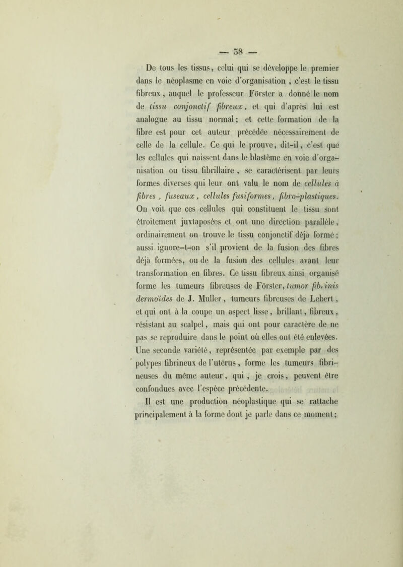 De tous les tissus, celui qui se développe le premier dans le néoplasme en voie d’organisation , c’est le tissu fibreux, auquel le professeur Forster a donné le nom de tissu conjonctif fibreux, et qui d’après lui est analogue au tissu normal ; et cette formation de la fibre est pour cet auteur précédée nécessairement de celle de la cellule. Ce qui le prouve, dit-il, c’est que les cellules qui naissent dans le blastème en voie d’orga- nisation ou tissu fibrillairc , se caractérisent par leurs formes diverses qui leur ont valu le nom de cellules à fbres , fuseaux, cellules fusiformes, fbro-plastiques. On voit que ces cellules qui constituent le tissu sont étroitement juxtaposées et ont une direction parallèle, ordinairement on trouve le tissu conjonctif déjà formé ; aussi ignore-t-on s’il provient de la fusion des fibres déjà formées, ou de la fusion des cellules avant leur transformation en fibres. Ce tissu fibreux ainsi organisé forme les tumeurs fibreuses de Forster, timor fib, inis dermoides de J. Muller, tumeurs fibreuses de Lebert, et qui ont à la coupe un aspect lisse , brillant, fibreux , résistant au scalpel, mais qui ont pour caractère de ne pas se reproduire dans le point où elles ont été enlevées. Une seconde variété, représentée par exemple par des polypes fibrineux de l’utérus , forme les tumeurs fibri- neuses du même auteur, qui , je crois, peuvent être confondues avec l’espèce précédente. Il est une production néoplastique qui se rattache principalement à la forme dont je parle dans ce moment;