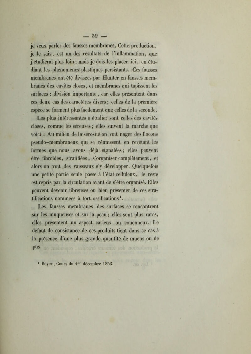 — 50 — je veux parler des fausses membranes. Cette production, je le sais, est un des résultats de l’inflammation, que j’étudierai plus loin ; mais je dois les placer ici, en étu- diant les phénomènes plastiques persistants. Ces fausses membranes ont été divisées par Hunter en fausses mem- branes des cavités closes, et membranes qui tapissent les surfaces : division importante, car elles présentent dans ces deux cas des caractères divers ; celles de la première espèce se forment plus facilement que celles de la seconde. Les plus intéressantes à étudier sont celles des cavités closes, comme les séreuses; elles suivent la marche que voici : Au milieu de la sérosité on voit nager des flocons pseudo-membraneux qui se réunissent en revêtant les formes que nous avons déjà signalées; elles peuvent être fibroïdes, stratifiées, s’organiser complètement, et alors on voit,des vaisseaux s’y développer. Quelquefois une petite partie seule passe à l’état celluleux, le reste est repris par la circulation avant de s’être organisé. Elles peuvent devenir fibreuses ou bien présenter de ces stra- tifications nommées à tort ossifications1. Les fausses membranes des surfaces se rencontrent sur les muqueuses et sur la peau; elles sont plus rares, elles présentent un aspect carieux ou couenneux. Le défaut de consistance de ces produits tient dans ce cas à la présence d’une plus grande quantité de mucus ou de pus. 1 Boyer; Cours du 1er décembre 1853.