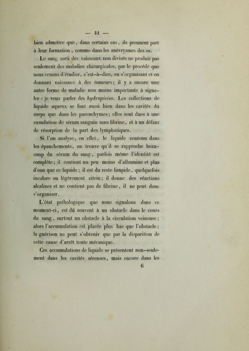 bien admettre que , dans certains cas, ils prennent part à leur formation , comme dans les anévrysmes des os. Le sang sorti des vaisseaux non divisés ne produit pas seulement des maladies chirurgicales, par le procédé que nous venons d’étudier, c’est-à-dire, en s’organisant et en donnant naissance à des tumeurs; il y a encore une autre forme de maladie non moins importante à signa- ler : je veux parler des hjdropisies. Les collections de liquide aqueux se font aussi bien dans les cavités du corps que dans les parenchymes ; elles sont dues à une exsudation de sérum sanguin sans fibrine, et à un défaut de résorption de la part des lymphatiques. Si l’on analyse, en effet, le liquide contenu dans les épanchements, on trouve qu’il se rapproche beau- coup du sérum du sang , parfois même l’identité est complète; il contient un peu moins d’albumine et plus d’eau que ce liquide ; il est du reste limpide, quelquefois incolore ou légèrement citrin ; il donne des réactions alcalines et ne contient pas de fibrine, il ne peut donc s’organiser. L’état pathologique que nous signalons dans ce moment-ci, est dû souvent à un obstacle dans le cours du sang, surtout un obstacle à la circulation veineuse ; alors l’accumulation est placée plus bas que l’obstacle ; la guérison ne peut s’obtenir que par la disparition de cette cause d’arrêt toute mécanique. Ces accumulations de liquide se présentent non-seule- ment dans les cavités séreuses, mais encore dans les 6