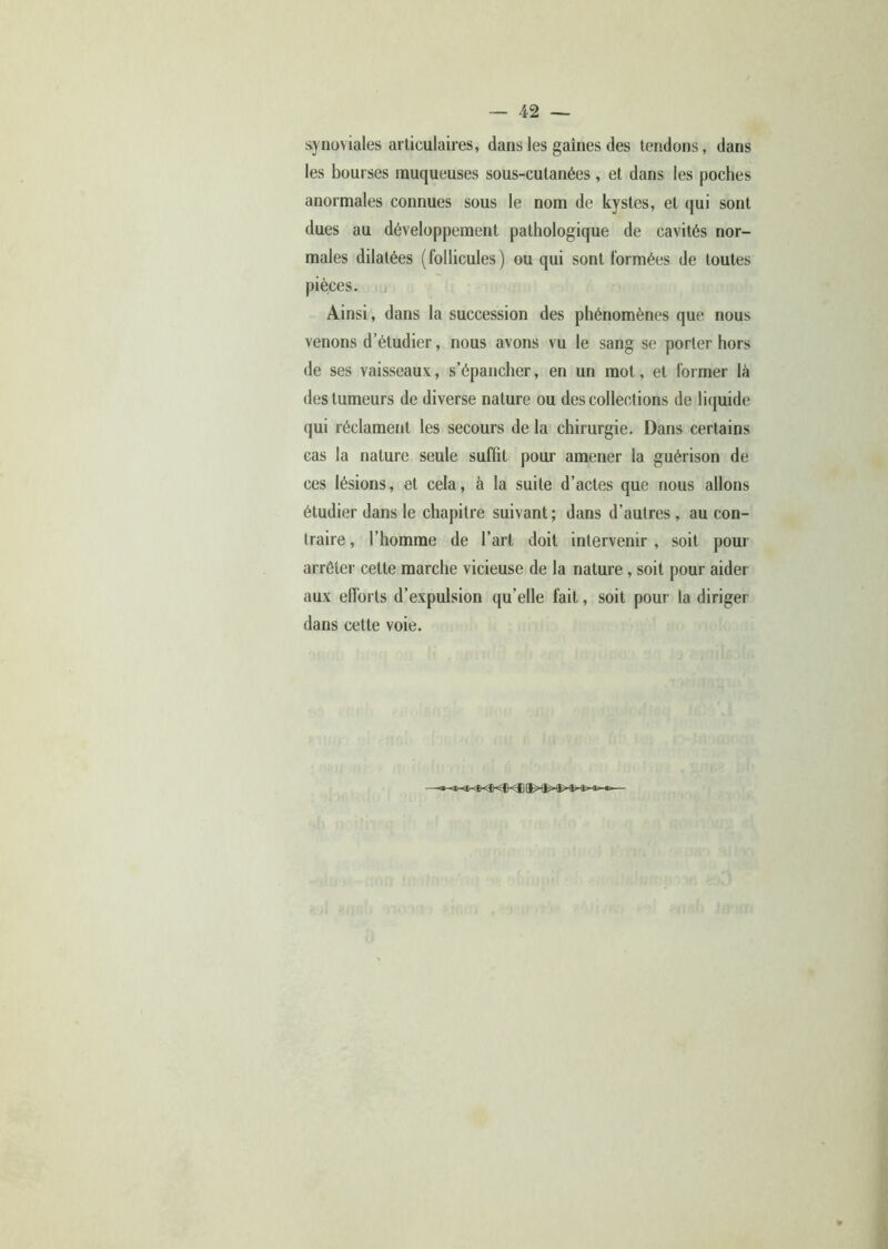 synoviales articulaires, dans les gaines des tendons, dans les bourses muqueuses sous-cutanées, et dans les poches anormales connues sous le nom de kystes, et qui sont dues au développement pathologique de cavités nor- males dilatées (follicules) ou qui sont formées de toutes pièces. Ainsi, dans la succession des phénomènes que nous venons d’étudier, nous avons vu le sang se porter hors de ses vaisseaux, s’épancher, en un mot, et former là des tumeurs de diverse nature ou des collections de liquide qui réclament les secours de la chirurgie. Dans certains cas la nature seule suffit pour amener la guérison de ces lésions, et cela, à la suite d’actes que nous allons étudier dans le chapitre suivant; dans d’autres, au con- traire , l’homme de l’art doit intervenir , soit pour arrêter cette marche vicieuse de la nature, soit pour aider aux efforts d’expulsion qu’elle fait, soit pour la diriger dans cette voie.