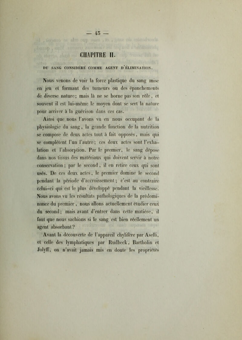 — 45 — CHAPITRE II. DU SANG CONSIDÉRÉ COMME AGENT D’ÉLIMINATION. Nous venons de voir la force plastique du sang mise en jeu et formant des tumeurs ou des épanchements dé diverse nature; mais là ne se borne pas son rôle, et souvent il est lui-méme le moyen dont se sert la nature pour arriver à la guérison dans ces cas. Ainsi que.nous l’avons vu en nous occupant de la physiologie du sang, la grande fonction de la nutrition se compose de deux actes tout à fait opposés, mais qui se complètent l’un l’autre; ces deux actes sont l’exha- lation et l’absorption. Par le premier, le sang dépose dans nos tissus des matériaux qui doivent servir à notre conservation ; par le second , il en retire ceux qui sont usés. De ces deux actes, le premier domine le second pendant la période d’accroissement ; c’est au contraire celui-ci qui est le plus développé pendant la vieillesse. Nous avons vu les résultats pathologiques de la prédomi- nance du premier , nous allons actuellement étudier ceux du second; mais avant d’entrer dans cette matière, il faut que nous sachions si le sang est bien réellement un agent absorbant? Avant la découverte de l’appareil chylifère par Aselli, et celle des lymphatiques par Rudbeck, Bartholin et .lolylf, on n’avait jamais mis en doute les propriétés