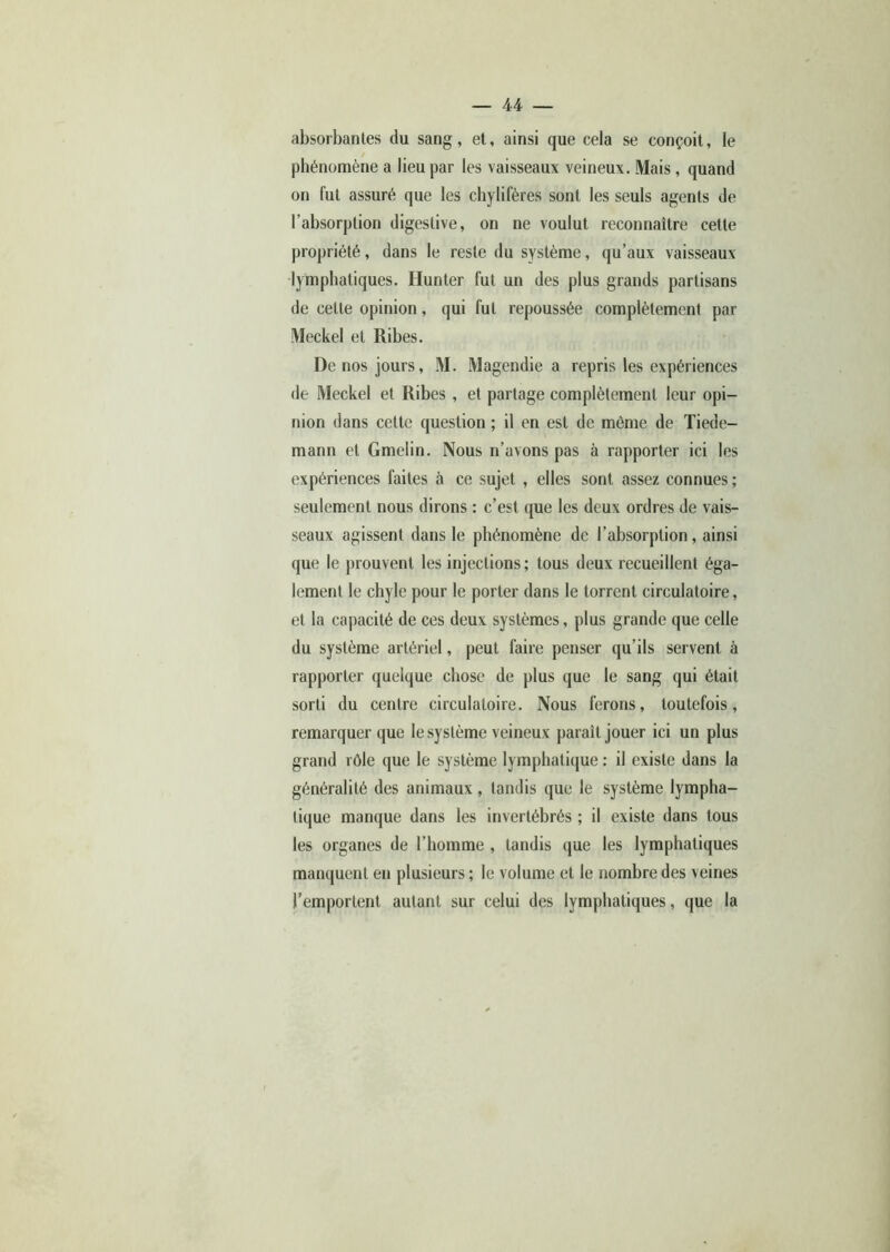 absorbantes du sang, et, ainsi que cela se conçoit, le phénomène a lieu par les vaisseaux veineux. Mais, quand on fut assuré que les chylifères sont les seuls agents de l’absorption digestive, on ne voulut reconnaître cette propriété, dans le reste du système, qu’aux vaisseaux lymphatiques. Hunier fut un des plus grands partisans de celte opinion, qui fut repoussée complètement par Meckel et Ribes. De nos jours, M. Magendie a repris les expériences <le Meckel et Ribes , et partage complètement leur opi- nion dans cette question ; il en est de môme de Tiede- mann et Gmelin. Nous n’avons pas à rapporter ici les expériences faites à ce sujet , elles sont assez connues ; seulement nous dirons : c’est que les deux ordres de vais- seaux agissent dans le phénomène de l’absorption, ainsi que le prouvent les injections ; tous deux recueillent éga- lement le chyle pour le porter dans le torrent circulatoire, et la capacité de ces deux systèmes, plus grande que celle du système artériel, peut faire penser qu’ils servent à rapporter quelque chose de plus que le sang qui était sorti du centre circulatoire. Nous ferons, toutefois, remarquer que le système veineux paraît jouer ici un plus grand rôle que le système lymphatique : il existe dans la généralité des animaux , tandis que le système lympha- tique manque dans les invertébrés ; il existe dans tous les organes de l’homme , tandis que les lymphatiques manquent en plusieurs ; le volume et le nombre des veines l’emportent autant sur celui des lymphatiques, que la