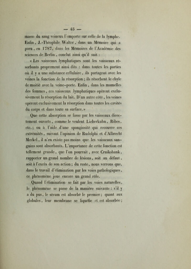 masse du sang veineux l’emporte sur celle de la lymphe. Enfin , J.-Théophile Walter, dans un Mémoire qui a paru, en 1787, dans les Mémoires de l’Académie des sciences de Berlin , conclut ainsi qu’il suit : « Les vaisseaux lymphatiques sont les vaisseaux ré- sorbants proprement ainsi dits : dans toutes les parties où il y a une substance cellulaire, ils partagent avec les veines la fonction de la résorption ; ils résorbent le chyle de moitié avec la veine-porte. Enfin , dans les mamelles des femmes, ces vaisseaux lymphatiques opèrent exclu- sivement la résorption du lait. D’un autre côté , les veines opèrent exclusivement la résorption dans toutes les cavités du corps et dans toute sa surface. » Que cette absorption se fasse par les vaisseaux direc- tement ouverts , comme le veulent Lieberkuhn, Ribes, etc. ; ou à l’aide d’une spongiosité qui recouvre ces extrémités, suivant l’opinion de Rudolphi et d’Albrecht Meckel, il n’en existe pas moins que les vaisseaux san- guins sont absorbants. L’importance de cette fonction est tellement grande, que l’on pourrait, avec Cruikshank , rapporter un grand nombre de lésions, soit au défaut, soit à l’excès de son action ; du reste, nous verrons que, dans le travail d’élimination par les voies pathologiques, ce phénomène joue encore un grand rôle. Quand l’élimination se fait par les voies naturelles, le phénomène se passe de la manière suivante : s’il y a du pus, le sérum est absorbé le premier ; quant aux globules, leur membrane se liquéfie et est absorbée ;