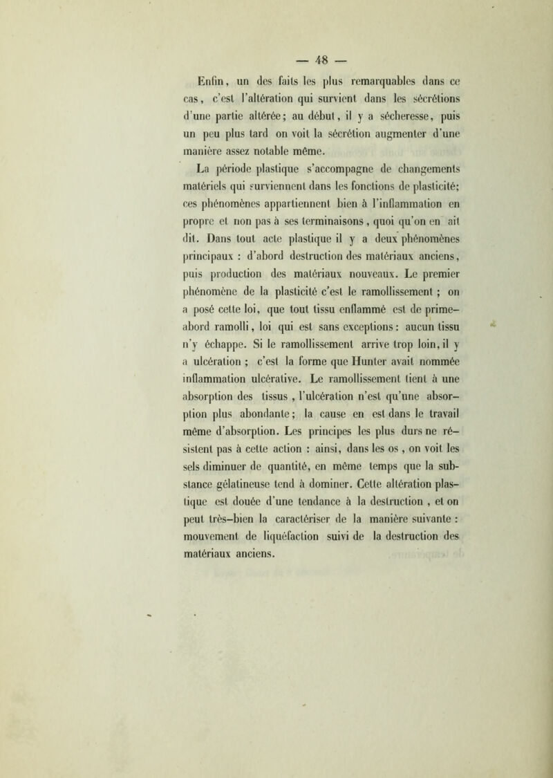 Enfin, un des faits les plus remarquables dans ce cas, c’est l’altération qui survient dans les sécrétions d’une partie altérée; au début, il y a sécheresse, puis un peu plus tard on voit la sécrétion augmenter d’une manière assez notable même. La période plastique s’accompagne de changements matériels qui surviennent dans les fonctions de plasticité; ces phénomènes appartiennent bien à l’inflammation en propre et non pas à ses terminaisons , quoi qu’on en ait dit. Dans tout acte plastique il y a deux phénomènes principaux : d’abord destruction des matériaux anciens, puis production des matériaux nouveaux. Le premier phénomène de la plasticité c’est le ramollissement ; on a posé cette loi, que tout tissu enflammé est de prime- abord ramolli, loi qui est sans exceptions : aucun tissu n’y échappe. Si le ramollissement arrive trop loin, il y a ulcération ; c’est la forme que Hunier avait nommée inflammation ulcérative. Le ramollissement tient à une absorption des tissus , l’ulcération n’est qu’une absor- ption plus abondante ; la cause en est dans le travail même d’absorption. Les principes les plus durs ne ré- sistent pas à cette action : ainsi, dans les os , on voit les sels diminuer de quantité, en même temps que la sub- stance gélatineuse tend à dominer. Cette altération plas- tique est douée d’une tendance à la destruction , et on peut très-bien la caractériser de la manière suivante : mouvement de liquéfaction suivi de la destruction des matériaux anciens.