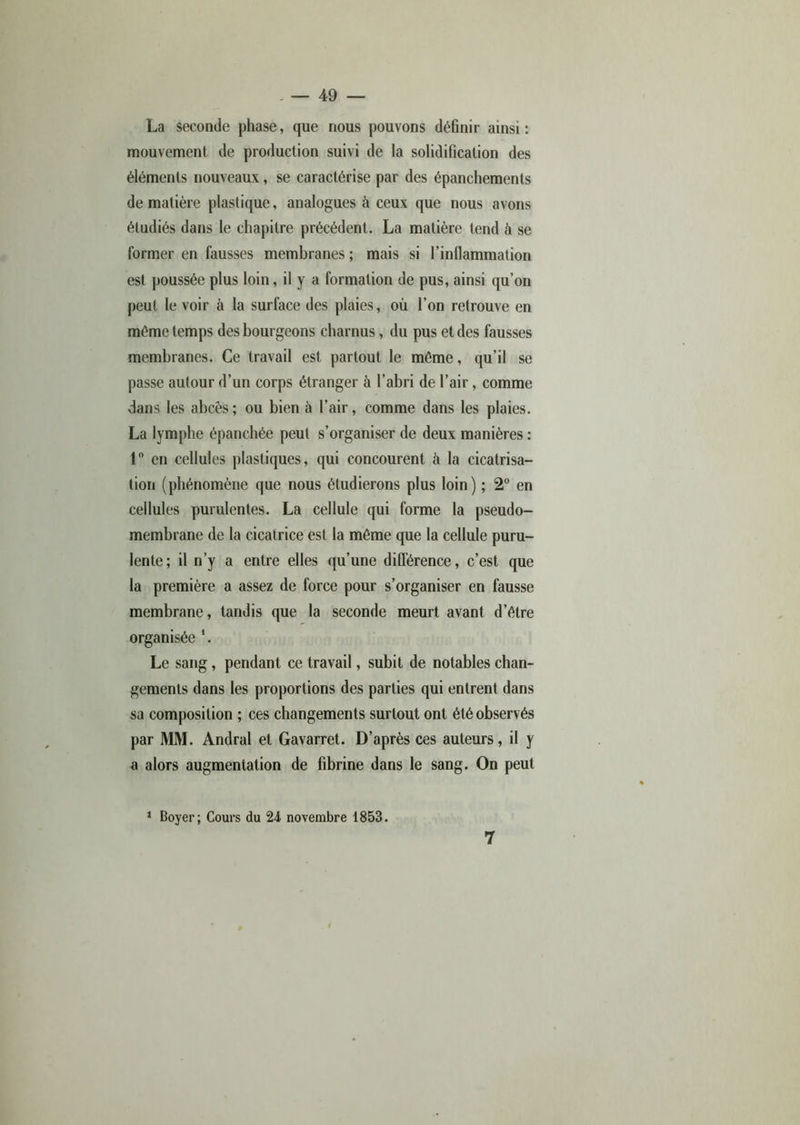 La seconde phase, que nous pouvons définir ainsi: mouvement de production suivi de la solidification des éléments nouveaux, se caractérise par des épanchements de matière plastique, analogues à ceux que nous avons étudiés dans le chapitre précédent. La matière tend à se former en fausses membranes ; mais si l’inflammation est poussée plus loin, il y a formation de pus, ainsi qu’on peut le voir à la surface des plaies, où l’on retrouve en môme temps des bourgeons charnus, du pus et des fausses membranes. Ce travail est partout le même, qu’il se passe autour d’un corps étranger à l’abri de l’air, comme dans les abcès; ou bien à l’air, comme dans les plaies. La lymphe épanchée peut s’organiser de deux manières : 1° en cellules plastiques, qui concourent à la cicatrisa- tion (phénomène que nous étudierons plus loin) ; 2° en cellules purulentes. La cellule qui forme la pseudo- membrane de la cicatrice est la même que la cellule puru- lente; il n’y a entre elles qu’une différence, c’est que la première a assez de force pour s’organiser en fausse membrane, tandis que la seconde meurt avant d’être organisée *. Le sang, pendant ce travail, subit de notables chan- gements dans les proportions des parties qui entrent dans sa composition ; ces changements surtout ont été observés par MM. Andral et Gavarret. D’après ces auteurs, il y a alors augmentation de fibrine dans le sang. On peut 1 Boyer; Cours du 24 novembre 1853. 7