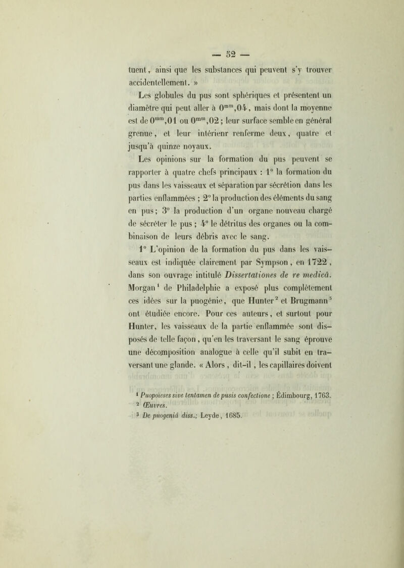 tuent, ainsi que les substances qui peuvent s’y trouver accidentellement. » Les globules du pus sont sphériques et présentent un diamètre qui peut aller à 0mm,04, mais dont la moyenne est de0mm,01 ou 0mm,02; leur surface semble en général grenue, et leur intérienr renferme deux, quatre et jusqu’à quinze noyaux. Les opinions sur la formation du pus peuvent se rapporter à quatre chefs principaux : 1° la formation du pus dans les vaisseaux et séparation par sécrétion dans les parties enflammées ; 2° la production des éléments du sang en pus; 3° la production d’un organe nouveau chargé de sécréter le pus ; 4° le détritus des organes ou la com- binaison de leurs débris avec le sang. 1° L’opinion de la formation du pus dans les vais- seaux est indiquée clairement par Sympson, en 1722 , dans son ouvrage intitulé Dissertationes de re medicâ. Morgan1 de Philadelphie a exposé plus complètement ces idées sur la puogénie, que Hunter2 et Brugmann3 ont étudiée encore. Pour ces auteurs, et surtout pour Hunter, les vaisseaux de la partie enflammée sont dis- posés de telle façon , qu’en les traversant le sang éprouve une décomposition analogue à celle qu’il subit en tra- versant une glande. «Alors, dit-il , les capillaires doivent 1 Puopoïeses sive tentamen depusis confedione ; Edimbourg, 1763. 2 Œuvres. 3 De puogenid diss.; Leyde, 1685.
