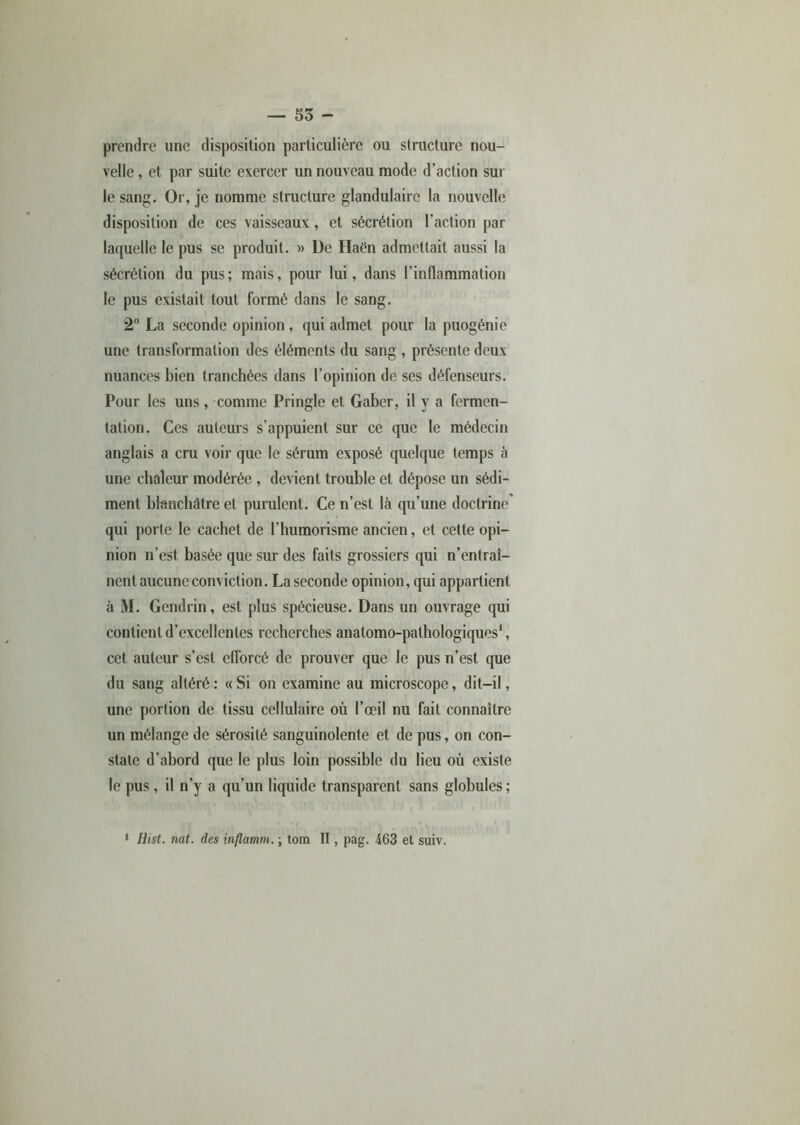 prendre une disposition particulière ou structure nou- velle , et par suite exercer un nouveau mode d’action sur le sang. Or, je nomme structure glandulaire la nouvelle disposition de ces vaisseaux, et sécrétion l’action par laquelle le pus se produit. » De Haén admettait aussi la sécrétion du pus; mais, pour lui, dans l’inflammation le pus existait tout formé dans le sang. 2° La seconde opinion, qui admet pour la puogénie une transformation des éléments du sang , présente deux nuances bien tranchées dans l’opinion de ses défenseurs. Pour les uns, comme Pringle et Gaber, il y a fermen- tation. Ces auteurs s’appuient sur ce que le médecin anglais a cru voir que le sérum exposé quelque temps à une chaleur modérée , devient trouble et dépose un sédi- ment blanchâtre et purulent. Ce n’est là qu’une doctrine qui porte le cachet de l’humorisme ancien, et cette opi- nion n’est basée que sur des faits grossiers qui n’entraî- nent aucune conviction. La seconde opinion, qui appartient à M. Gendrin, est plus spécieuse. Dans un ouvrage qui contient d’excellentes recherches anatomo-pathologiques1, cet auteur s’est efforcé de prouver que le pus n’est que du sang altéré: «Si on examine au microscope, dit-il, une portion de tissu cellulaire où l’œil nu fait connaître un mélange de sérosité sanguinolente et de pus, on con- state d’abord que le plus loin possible du lieu où existe le pus, il n’y a qu’un liquide transparent sans globules ; • Hist. nat. des inflamm. \ tom II, pag. 463 et suiv.