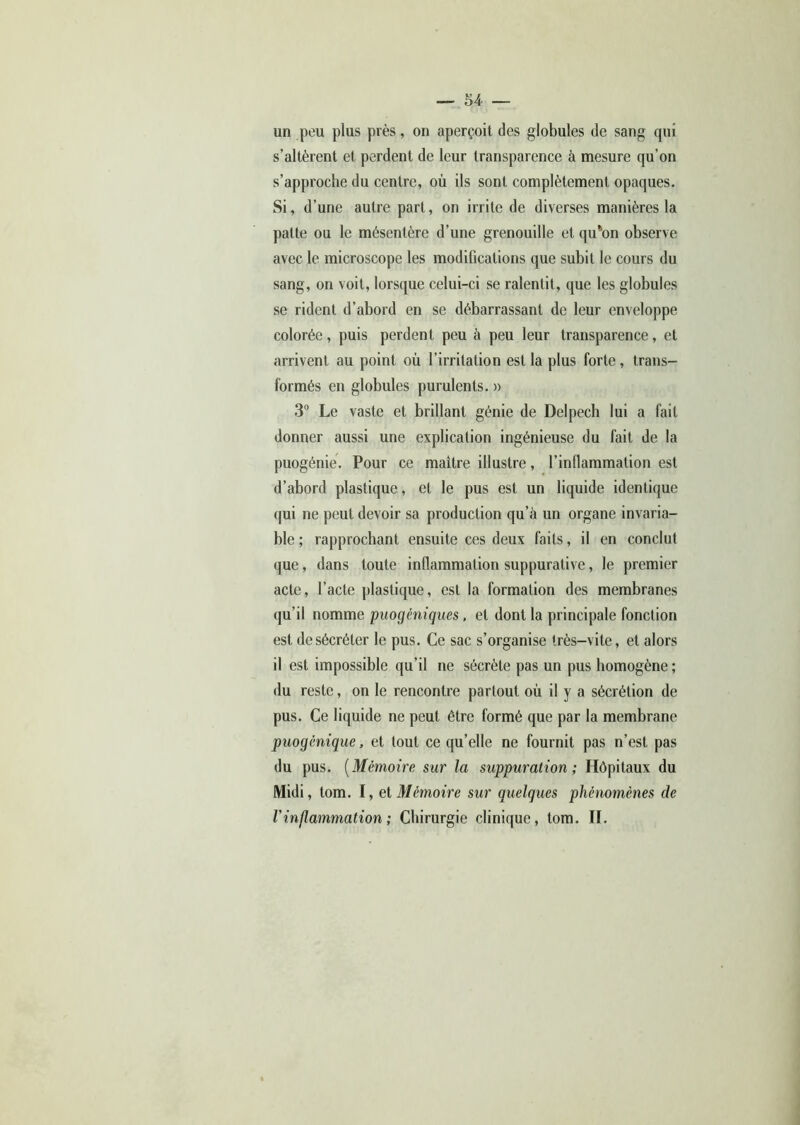 un peu plus près, on aperçoit des globules de sang qui s’altèrent et perdent de leur transparence à mesure qu’on s’approche du centre, où ils sont complètement opaques. Si, d’une autre part, on irrite de diverses manières la patte ou le mésentère d’une grenouille et qu\>n observe avec le microscope les modifications que subit le cours du sang, on voit, lorsque celui-ci se ralentit, que les globules se rident d’abord en se débarrassant de leur enveloppe colorée, puis perdent peu à peu leur transparence, et arrivent au point où l’irritation est la plus forte , trans- formés en globules purulents. » 3° Le vaste et brillant génie de Delpech lui a fait donner aussi une explication ingénieuse du fait de la puogénie. Pour ce maître illustre, l’inflammation est d’abord plastique, et le pus est un liquide identique qui ne peut devoir sa production qu’à un organe invaria- ble ; rapprochant ensuite ces deux faits, il en conclut que, dans toute inflammation suppurative, le premier acte, l’acte plastique, est la formation des membranes qu’il nomme puogéniques. et dont la principale fonction est de sécréter le pus. Ce sac s’organise très-vite, et alors il est impossible qu’il ne sécrète pas un pus homogène ; du reste, on le rencontre partout où il y a sécrétion de pus. Ce liquide ne peut être formé que par la membrane puogènique, et tout ce qu’elle ne fournit pas n’est pas du pus. (Mémoire sur la suppuration; Hôpitaux du Midi, tom. I, et Mémoire sur quelques phénomènes de l'inflammation; Chirurgie clinique, tom. II.