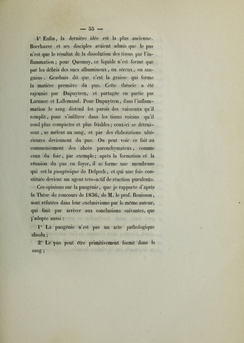 4° Enfin, la dernière idée est la plus ancienne. Boerhaave et ses disciples avaient admis que le pus n’est que le résultat de la dissolution des tissus par l’in- llammation ; pour Quesnay, ce liquide n’est formé que par les débris des sucs albumineux, ou séreux, ou san- guins . Grashuis dit que c’est la graisse qui forme la matière première du pus. Cette théorie a été rajeunie par Dupuytren, et partagée en partie par Laénnec et Lallemand. Pour Dupuytren, dans l'inflam- mation le sang distend les parois des vaisseaux qu’il remplit, pour s'infiltrer dans les tissus voisins qu’il rend plus compactes et plus friables; ceux-ci se détrui- sent , se mêlent au sang, et par des élaborations ulté- rieures deviennent du pus. On peut voir ce fait au commencement des abcès parenchymateux, comme ceux du foie, par exemple; après la formation et la réunion du pus en foyer, il se forme une membrane qui est la puogénique de Delpech , et qui une fois con- stituée devient un agent très-actif de réaction purulente. Ces opinions sur lapuogénie, que je rapporte d’après la Thèse de concours de 1836, de M. le prof. Bouisson, sont réfutées dans leur exclusivisme par le même auteur, qui finit par arriver aux conclusions suivantes, que j’adopte aussi : 1° La puogénie n’est pas un acte pathologique absolu ; 2° Le pus peut être primitivement formé dans le sang ;