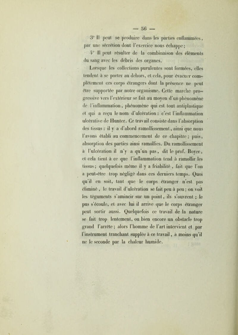 3° II peut se produire dans les parties enflammées, par une sécrétion dont l’exercice nous échappe; 4° Il peut résulter de la combinaison des éléments du sang avec les débris des organes. Lorsque les collections purulentes sont formées, elles tendent à se porter au dehors, et cela, pour évacuer com- plètement ces corps étrangers dont la présence ne peut être supportée par notre organisme. Celte marche pro- gressive vers l’extérieur se fait au moyen d’un phénomène de l’inflammation, phénomène qui est tout antiplastique et qui a reçu le nom d’ulcération: c’est l’inflammation ulcérative de Hunter. Ce travail consiste dans l’absorption des tissus : il y a d’abord ramollissement, ainsi que nous l’avons établi au commencement de ce chapitre; puis, absorption des parties ainsi ramollies. Du ramollissement à l’ulcération il n’y a qu’un pas, dit le prof. Boyer, et cela tient à ce que l’inflammation tend à ramollir les tissus; quelquefois même il y a friabilité , fait que l’on a peut-être trop négligé dans ces derniers temps. Quoi qu’il en soit, tant que le corps étranger n’est pas éliminé , le travail d’ulcération se fait peu à peu; on voit les téguments s’amincir sur un point, ils s’ouvrent ; le pus s’écoule, et avec lui il arrive que le corps étranger peut sortir aussi. Quelquefois ce travail de la nature se fait trop lentement, ou bien encore un obstacle trop grand l’arrête; alors l’homme de l’art intervient et par l’instrument tranchant supplée à ce travail, à moins qu’il ne le seconde par la chaleur humide.