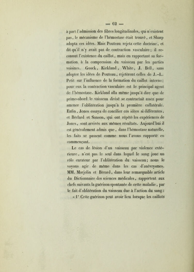 à part l’admission des fibres longitudinales, qui n’existent pas, le mécanisme de l’hémostase était trouvé, et Sharp adopta ces idées. Mais Pouteau rejeta cette doctrine, et dit qu’il n’y avait pas de contraction vasculaire ; il re- connut l’existence du caillot, mais en rapportant sa for- mation à la compression du vaisseau par les parties voisines. Goock, Kirkland , White, J. Bell, sans adopter les idées de Pouteau, rejetèrent celles de J.-L. Petit sur l’influence de la formation du caillot interne; pour eux la contraction vasculaire est le principal agent de l’hémostase. Kirkland alla môme jusqu’à dire que de prime-abord le vaisseau divisé se contractait assez pour amener l’oblitération jusqu’à la première collatérale. Enfin, Jones essaya de concilier ces idées si différentes, et Béclard et Sanson, qui ont répété les expériences de Jones, sont arrivés aux mômes résultats. Aujourd’hui il est généralement admis que, dans l’hémostase naturelle, les faits se passent comme nous l’avons rapporté en commençant. Le cas de lésion d’un vaisseau par violence exté- rieure , n’est pas le seul dans lequel le sang joue un rôle curateur par l’oblitération du vaisseau; nous le voyons agir de même dans les cas d’anévrysmes. MM. Marjolin et Bérard, dans leur remarquable article du Dictionnaire des sciences médicales, rapportent aux chefs suivants la guérison spontanée de cette maladie, par le fait d’oblitération du vaisseau due à l’action du sang : « 1° Cette guérison peut avoir lieu lorsque les caillots