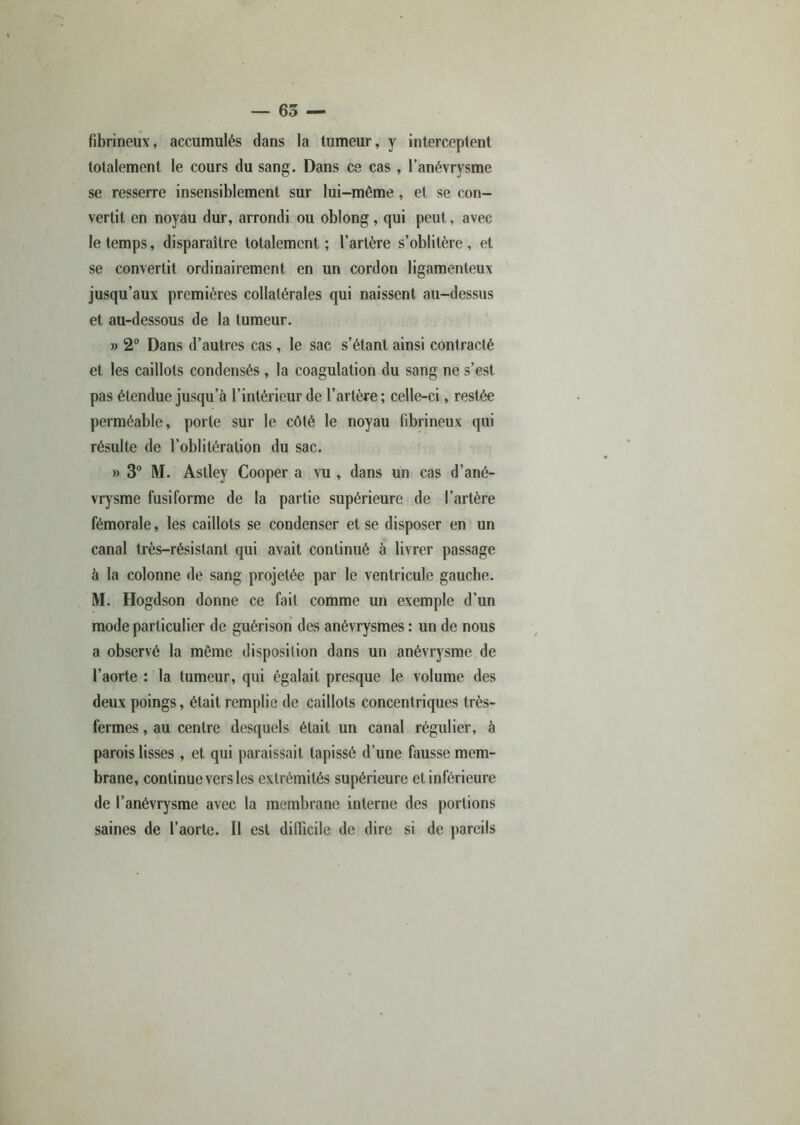 fibrineux, accumulés dans la tumeur, y interceptent totalement le cours du sang. Dans ce cas, l’anévrysme se resserre insensiblement sur lui-même, et se con- vertit en noyau dur, arrondi ou oblong, qui peut, avec le temps, disparaître totalement; l’artère s’oblitère, et se convertit ordinairement en un cordon ligamenteux jusqu’aux premières collatérales qui naissent au-dessus et au-dessous de la tumeur. » 2° Dans d’autres cas, le sac s’étant ainsi contracté et les caillots condensés , la coagulation du sang ne s’est pas étendue jusqu’à l’intérieur de l’artère; celle-ci, restée perméable, porte sur le côté le noyau fibrineux qui résulte de l’oblitération du sac. » 3° M. Astley Cooper a vu , dans un cas d’ané- vrysme fusiforme de la partie supérieure de l’artère fémorale, les caillots se condenser et se disposer en un canal très-résistant qui avait continué à livrer passage à la colonne de sang projetée par le ventricule gauche. M. Hogdson donne ce fait comme un exemple d’un mode particulier de guérison des anévrysmes : un de nous a observé la même disposition dans un anévrysme de l’aorte : la tumeur, qui égalait presque le volume des deux poings, était remplie de caillots concentriques très- fermes , au centre desquels était un canal régulier, à parois lisses, et qui paraissait tapissé d’une fausse mem- brane, continue vers les extrémités supérieure et inférieure de l’anévrysme avec la membrane interne des portions saines de l’aorte. Il est difficile de dire si de pareils