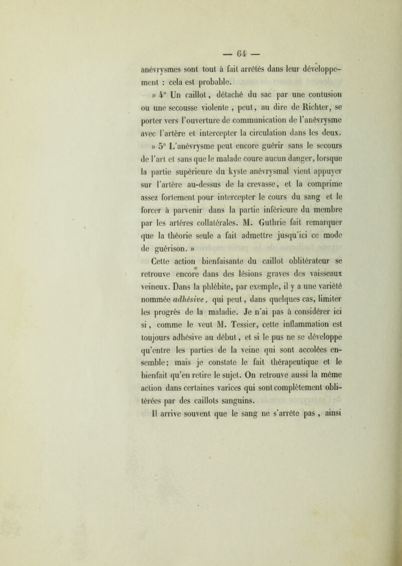 anévrysmes sont tout à fait arrêtés dans leur développe- ment : cela est probable. » 4° Un caillot, détaché du sac par une contusion ou une secousse violente , peut, au dire de Richter, se porter vers l’ouverture de communication de l’anévrysme avec l’artère et intercepter la circulation dans les deux. » 5° L’anévrysme peut encore guérir sans le secours de l’art et sans que le malade coure aucun danger, lorsque la partie supérieure du kyste anévrysmal vient appuyer sur l’artère au-dessus de la crevasse, et la comprime assez fortement pour intercepter le cours du sang et le forcer à parvenir dans la partie inférieure du membre par les artères collatérales. M. Guthrie fait remarquer que la théorie seule a fait admettre jusqu’ici ce mode de guérison. » Cette action bienfaisante du caillot oblitérateur se retrouve encore dans des lésions graves des vaisseaux veineux. Dans la phlébite, par exemple, il y a une variété nommée adhésive, qui peut, dans quelques cas, limiter les progrès de la maladie. Je n’ai pas à considérer ici si, comme le veut M. Tessier, cette inflammation est toujours adhésive au début, et si le pus ne se développe qu’entre les parties de la veine qui sont accolées en- semble; mais je constate le fait thérapeutique et le bienfait qu’en retire le sujet. On retrouve aussi la même action dans certaines varices qui sont complètement obli- térées par des caillots sanguins. U arrive souvent que le sang ne s’arrête pas , ainsi