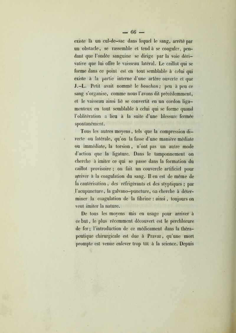 existe là un cul-de-sac dans lequel le sang, arrêté par un obstacle, se rassemble et tend à se coaguler, pen- dant que l’ondée sanguine se dirige par la voie déri- vative que lui offre le vaisseau latéral. Le caillot qui se forme dans ce point est en tout semblable à celui qui existe à la partie interne d’une artère ouverte et que J.-L. Petit avait nommé le bouchon; peu à peu ce sang s’organise, comme nous l’avons dit précédemment, et le vaisseau ainsi lié se convertit en un cordon liga- menteux en tout semblable à celui qui se forme quand l’oblitération a lieu à la suite d’une blessure fermée spontanément. Tous les autres moyens, tels que la compression di- recte ou latérale, qu’on la fasse d’une manière médiate ou immédiate, la torsion, n’ont pas un autre mode d’action que la ligature. Dans le tamponnement on cherche à imiter ce qui se passe dans la formation du caillot provisoire ; on fait un couvercle artificiel pour arriver à la coagulation du sang. Il en est de même de la cautérisation , des réfrigérants et des styptiques ; par l’acupuncture, la galvano-puncture, on cherche à déter- miner la coagulation de la fibrine : ainsi, toujours on veut imiter la nature. De tous les moyens mis en usage pour arriver à ce but, le plus récemment découvert est le perchlorure de fer; l’introduction de ce médicament dans la théra- peutique chirurgicale est due à Pravaz, qu’une mort prompte est venue enlever trop tôt à la science. Depuis