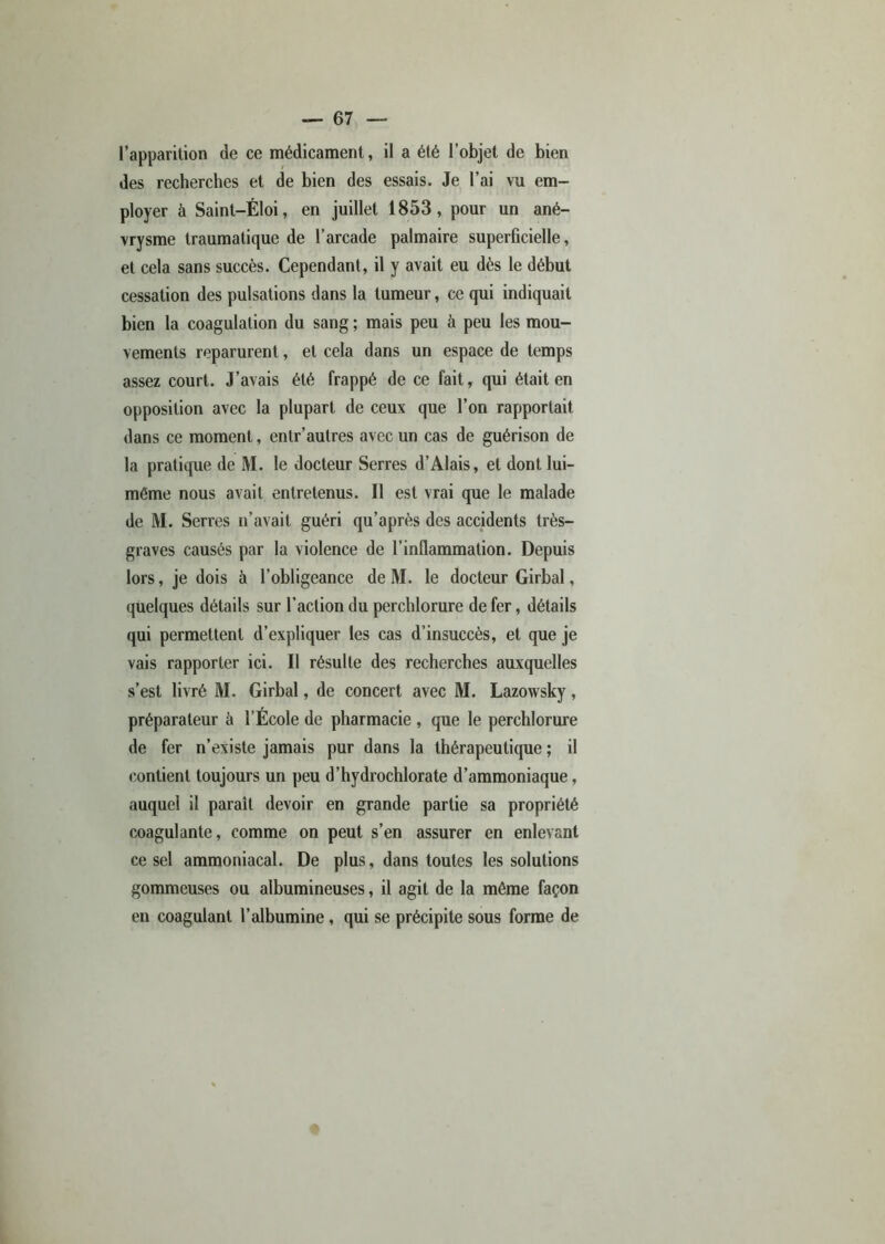 l’apparition de ce médicament, il a été l’objet de bien des recherches et de bien des essais. Je l’ai vu em- ployer à Saint-Éloi, en juillet 1853, pour un ané- vrysme traumatique de l’arcade palmaire superficielle, et cela sans succès. Cependant, il y avait eu dès le début cessation des pulsations dans la tumeur, ce qui indiquait bien la coagulation du sang ; mais peu à peu les mou- vements reparurent, et cela dans un espace de temps assez court. J’avais été frappé de ce fait, qui était en opposition avec la plupart de ceux que l’on rapportait dans ce moment, entr’autres avec un cas de guérison de la pratique de M. le docteur Serres d’Alais, et dont lui- même nous avait entretenus. Il est vrai que le malade de M. Serres n’avait guéri qu’après des accidents très- graves causés par la violence de l’inflammation. Depuis lors, je dois à l’obligeance de M. le docteur Girbal, quelques détails sur l’action du perchlorure de fer, détails qui permettent d’expliquer les cas d’insuccès, et que je vais rapporter ici. Il résulte des recherches auxquelles s’est livré M. Girbal, de concert avec M. Lazowsky, préparateur à l’Ecole de pharmacie , que le perchlorure de fer n’existe jamais pur dans la thérapeutique ; il contient toujours un peu d’hydrochlorate d’ammoniaque, auquel il paraît devoir en grande partie sa propriété coagulante, comme on peut s’en assurer en enlevant ce sel ammoniacal. De plus, dans toutes les solutions gommeuses ou albumineuses, il agit de la même façon en coagulant l’albumine, qui se précipite sous forme de