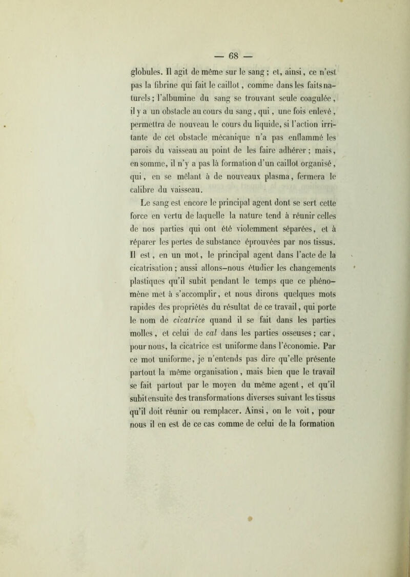 globules. Il agit de même sur le sang ; et, ainsi, ce n’est pas la fibrine qui fait le caillot, comme dans les faits na- turels ; l’albumine du sang se trouvant seule coagulée, il y a un obstacle au cours du sang, qui, une fois enlevé, permettra de nouveau le cours du liquide, si l’action irri- tante de cet obstacle mécanique n’a pas enflammé les parois du vaisseau au point de les faire adhérer ; mais, en somme, il n’y a pas là formation d’un caillot organisé, qui, en se mêlant à de nouveaux plasma, fermera le calibre du vaisseau. Le sang est encore le principal agent dont se sert cette force en vertu de laquelle la nature tend à réunir celles de nos parties qui ont été violemment séparées, et à réparer les pertes de substance éprouvées par nos tissus. Il est, en un mot, le principal agent dans l’acte de la cicatrisation ; aussi allons-nous étudier les changements plastiques qu’il subit pendant le temps que ce phéno- mène met à s’accomplir, et nous dirons quelques mots rapides des propriétés du résultat de ce travail, qui porte le nom de cicatrice quand il se fait dans les parties molles , et celui de cal dans les parties osseuses ; car, pour nous, la cicatrice est uniforme dans l’économie. Par ce mot uniforme, je n’entends pas dire qu’elle présente partout la même organisation, mais bien que le travail se fait partout par le moyen du même agent, et qu’il subitensuite des transformations diverses suivant les tissus qu’il doit réunir ou remplacer. Ainsi, on le voit, pour nous il en est de ce cas comme de celui de la formation