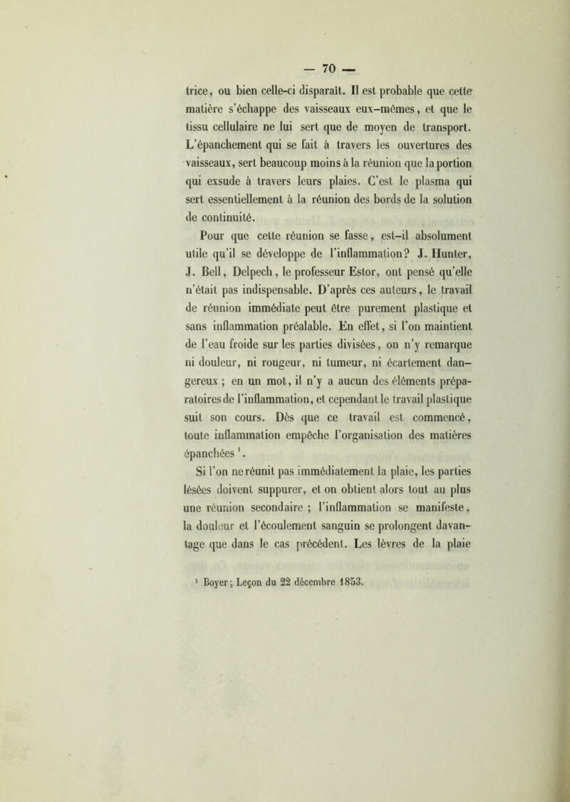 trice, ou bien celle-ci disparaît. Il est probable que cette matière s’échappe des vaisseaux eux-mêmes, et que le tissu cellulaire ne lui sert que de moyen de transport. L’épanchement qui se fait à travers les ouvertures des vaisseaux, sert beaucoup moins à la réunion que la portion qui exsude à travers leurs plaies. C’est le plasma qui sert essentiellement à la réunion des bords de la solution de continuité. Pour que cette réunion se fasse, est-il absolument utile qu’il se développe de l’inflammation? J. Hunter, J. Bell, Delpech, le professeur Estor, ont pensé qu’elle n’était pas indispensable. D’après ces auteurs, le travail de réunion immédiate peut être purement plastique et sans inflammation préalable. En effet, si l’on maintient de l’eau froide sur les parties divisées, on n’y remarque ni douleur, ni rougeur, ni tumeur, ni écartement dan- gereux ; en un mot, il n’y a aucun des éléments prépa- ratoires de l’inflammation, et cependant le travail plastique suit son cours. Dès que ce travail est commencé, toute inflammation empêche l’organisation des matières épanchées Si l’on ne réunit pas immédiatement la plaie, les parties lésées doivent suppurer, et on obtient alors tout au plus une réunion secondaire ; l’inflammation se manifeste, la douleur et l’écoulement sanguin se prolongent davan- tage que dans le cas précédent. Les lèvres de la plaie
