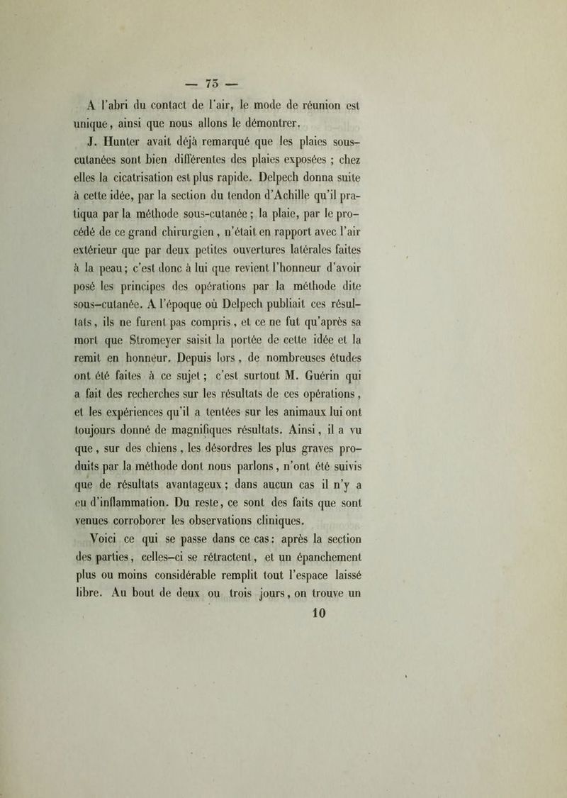 A l’abri du contact de l'air, le mode de réunion est unique, ainsi que nous allons le démontrer. J. Hunter avait déjà remarqué que les plaies sous- cutanées sont bien différentes des plaies exposées ; chez elles la cicatrisation est plus rapide. Delpech donna suite à cette idée, par la section du tendon d’Achille qu’il pra- tiqua par la méthode sous-cutanée ; la plaie, par le pro- cédé de ce grand chirurgien , n’était en rapport avec l’air extérieur que par deux petites ouvertures latérales faites à la peau; c’est donc à lui que revient l’honneur d’avoir posé les principes des opérations par la méthode dite sous-cutanée. A l’époque où Delpech publiait ces résul- tats, ils ne furent pas compris, et ce ne fut qu’après sa mort que Stromeyer saisit la portée de cette idée et la remit en honneur. Depuis lors , de nombreuses études ont été faites à ce sujet ; c’est surtout M. Guérin qui a fait des recherches sur les résultats de ces opérations, et les expériences qu’il a tentées sur les animaux lui ont toujours donné de magnifiques résultats. Ainsi, il a vu que , sur des chiens , les désordres les plus graves pro- duits par la méthode dont nous parlons, n’ont été suivis que de résultats avantageux ; dans aucun cas il n’y a eu d’inflammation. Du reste, ce sont des faits que sont venues corroborer les observations cliniques. Voici ce qui se passe dans ce cas: après la section des parties, celles-ci se rétractent, et un épanchement plus ou moins considérable remplit tout l’espace laissé libre. Au bout de deux ou trois jours, on trouve un 10