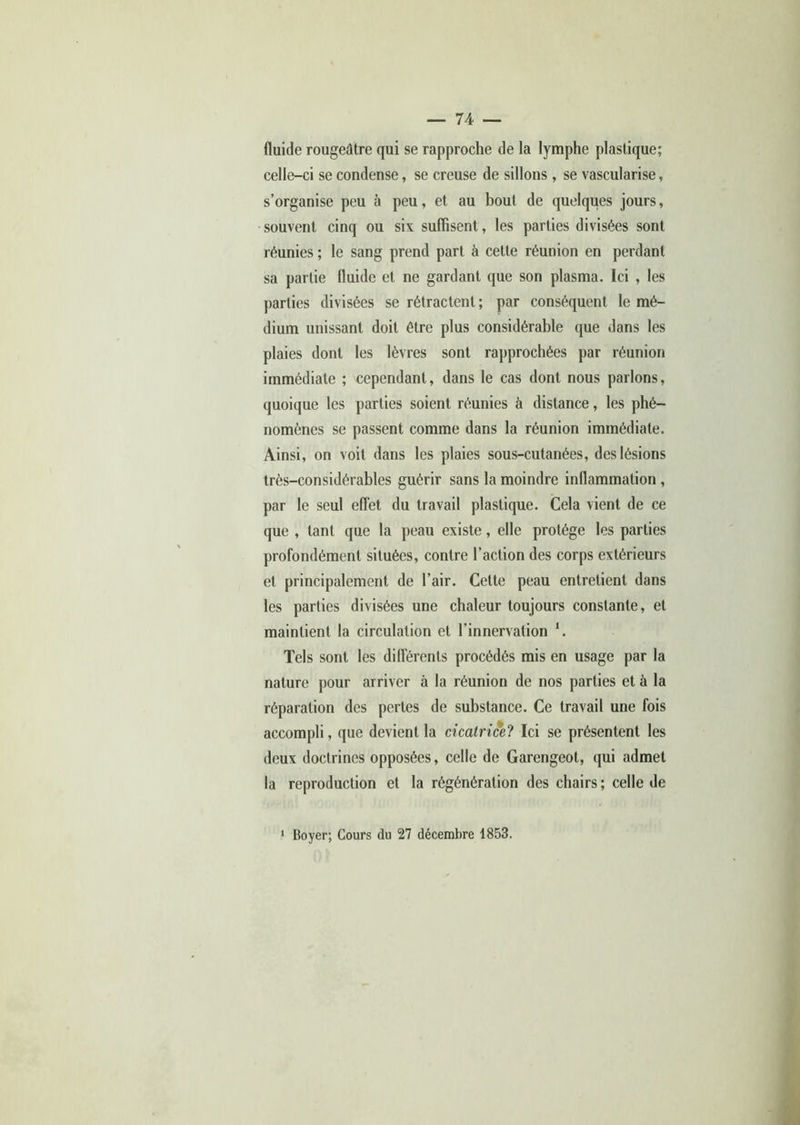 fluide rougeâtre qui se rapproche de la lymphe plastique; celle-ci se condense, se creuse de sillons , se vascularisé, s’organise peu à peu, et au bout de quelques jours, souvent cinq ou six suffisent, les parties divisées sont réunies ; le sang prend part à celte réunion en perdant sa partie fluide et ne gardant que son plasma. Ici , les parties divisées se rétractent ; par conséquent le mé- dium unissant doit être plus considérable que dans les plaies dont les lèvres sont rapprochées par réunion immédiate ; cependant, dans le cas dont nous parlons, quoique les parties soient réunies à distance, les phé- nomènes se passent comme dans la réunion immédiate. Ainsi, on voit dans les plaies sous-cutanées, des lésions très-considérables guérir sans la moindre inflammation , par le seul effet du travail plastique. Cela vient de ce que , tant que la peau existe, elle protège les parties profondément situées, contre l’action des corps extérieurs et principalement de l’air. Cette peau entretient dans les parties divisées une chaleur toujours constante, et maintient la circulation et l’innervation *. Tels sont les différents procédés mis en usage par la nature pour arriver à la réunion de nos parties et à la réparation des perles de substance. Ce travail une fois accompli, que devient la cicatrice? Ici se présentent les deux doctrines opposées, celle de Garengeot, qui admet la reproduction et la régénération des chairs ; celle de