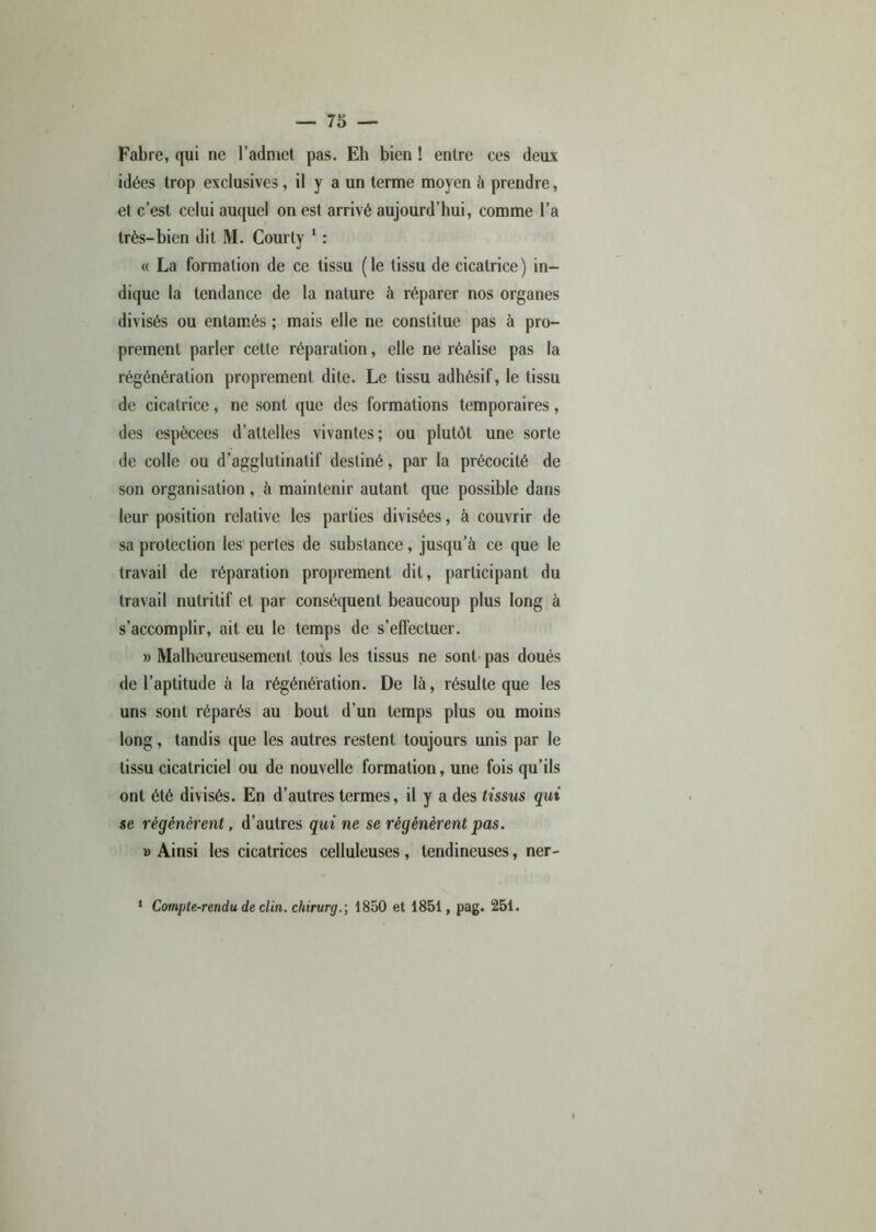 Fabre, qui ne l’admet pas. Eh bien ! entre ces deux idées trop exclusives, il y a un terme moyen à prendre, et c’est celui auquel on est arrivé aujourd’hui, comme l’a très-bien dit M. Courty 1 : « La formation de ce tissu (le tissu de cicatrice) in- dique la tendance de la nature à réparer nos organes divisés ou entamés ; mais elle ne constitue pas à pro- prement parler cette réparation, elle ne réalise pas la régénération proprement dite. Le tissu adhésif, le tissu de cicatrice, ne sont que des formations temporaires, des espècees d’attelles vivantes; ou plutôt une sorte de colle ou d’agglutinalif destiné, par la précocité de son organisation, à maintenir autant que possible dans leur position relative les parties divisées, à couvrir de sa protection les pertes de substance, jusqu’à ce que le travail de réparation proprement dit, participant du travail nutritif et par conséquent beaucoup plus long à s’accomplir, ait eu le temps de s’effectuer. » Malheureusement tous les tissus ne sont pas doués de l’aptitude à la régénération. De là, résulte que les uns sont réparés au bout d’un temps plus ou moins long, tandis que les autres restent toujours unis par le tissu cicatriciel ou de nouvelle formation, une fois qu’ils ont été divisés. En d’autres termes, il y a des tissus qui se régénèrent, d’autres qui ne se régénèrent pas. » Ainsi les cicatrices celluleuses, tendineuses, ner- Compte-rendu de clin, chirurg.-, 1850 et 1851, pag. 251.