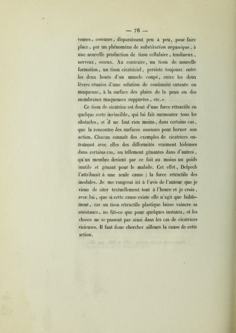 veuses, osseuses, disparaissent peu à peu, pour faire place, par un phénomène de substitution organique, à une nouvelle production de tissu cellulaire, tendineux , nerveux, osseux. Au contraire, un tissu de nouvelle formation, un tissu cicatriciel, persiste toujours entre les deux bouts d’un muscle coupé, entre les deux lèvres réunies d’une solution de continuité cutanée ou muqueuse, à la surface des plaies de la peau ou des membranes muqueuses suppurées, etc.» Ce tissu de cicatrice est doué d’une force rétractile en quelque sorte invincible, qui lui fait surmonter tous les obstacles, et il ne faut rien moins, dans certains cas, que la rencontre des surfaces osseuses pour borner son action. Chacun connaît des exemples de cicatrices en- traînant avec elles des difformités vraiment hideuses dans certains cas, ou tellement gênantes dans d’autres, qu’un membre devient par ce fait au moins un poids inutile et gênant pour le malade. Cet effet, Delpech l’attribuait à une seule cause : la force rétractile des modules. Je me rangerai ici à l’avis de l’auteur que je viens de citer textuellement tout à l’heure et je crois , avec lui, que si cette cause existe elle n’agit que faible- ment , car un tissu rétractile plastique laisse vaincre sa résistance, ne fùt-ce que pour quelques instants, et les choses ne se passent pas ainsi dans les cas de cicatrices vicieuses. Il faut donc chercher ailleurs la cause de cette action.