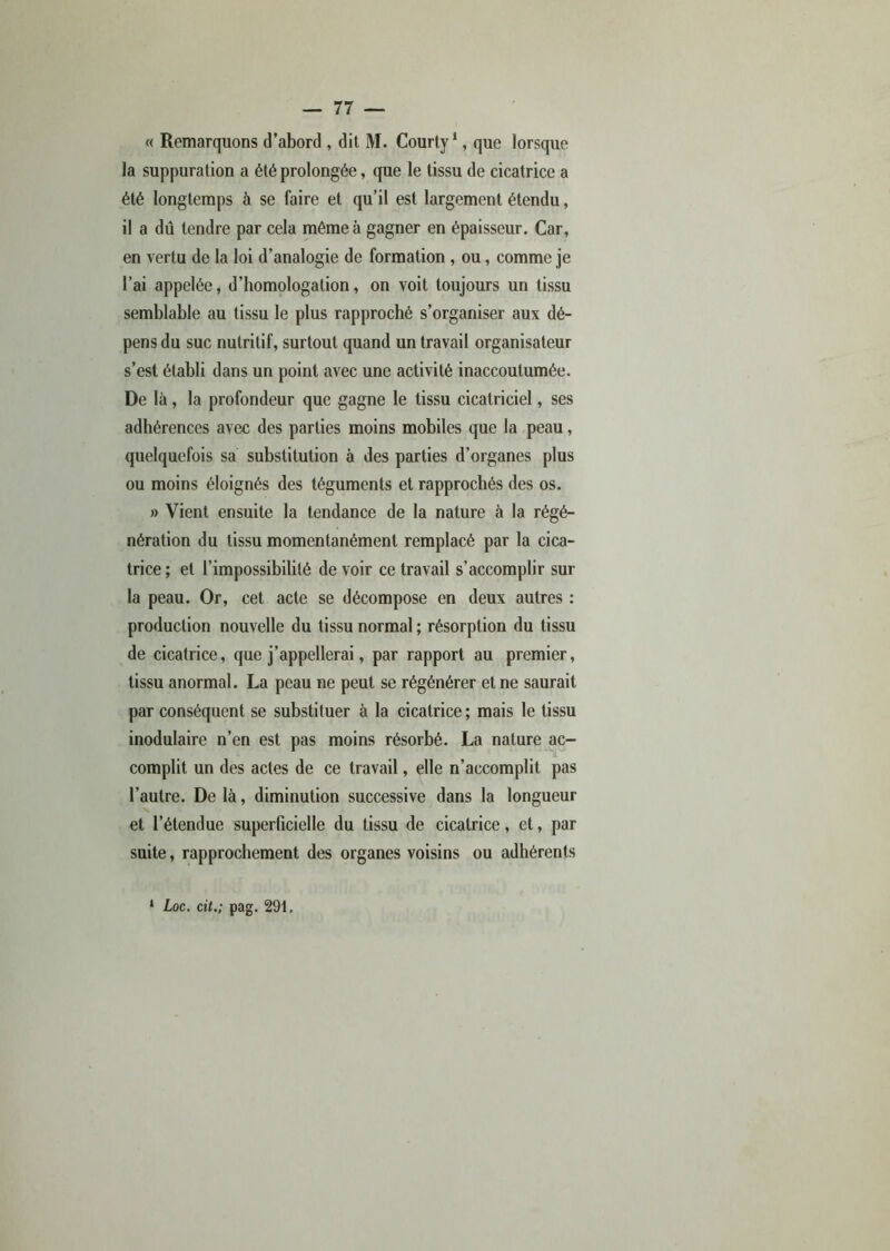 « Remarquons d’abord , dit M. Courty1, que lorsque la suppuration a été prolongée, que le tissu de cicatrice a été longtemps à se faire et qu’il est largement étendu, il a dû tendre par cela môme à gagner en épaisseur. Car, en vertu de la loi d’analogie de formation , ou, comme je l’ai appelée, d’homologation, on voit toujours un tissu semblable au tissu le plus rapproché s’organiser aux dé- pens du suc nutritif, surtout quand un travail organisateur s’est établi dans un point avec une activité inaccoutumée. De là, la profondeur que gagne le tissu cicatriciel, ses adhérences avec des parties moins mobiles que la peau, quelquefois sa substitution à des parties d’organes plus ou moins éloignés des téguments et rapprochés des os. » Vient ensuite la tendance de la nature à la régé- nération du tissu momentanément remplacé par la cica- trice ; et l’impossibilité de voir ce travail s’accomplir sur la peau. Or, cet acte se décompose en deux autres : production nouvelle du tissu normal ; résorption du tissu de cicatrice, que j’appellerai, par rapport au premier, tissu anormal. La peau ne peut se régénérer et ne saurait par conséquent se substituer à la cicatrice; mais le tissu inodulaire n’en est pas moins résorbé. La nature ac- complit un des actes de ce travail, elle n’accomplit pas l’autre. De là, diminution successive dans la longueur x et l’étendue superficielle du tissu de cicatrice, et, par suite, rapprochement des organes voisins ou adhérents 1 Loc. cit.; pag. 291,