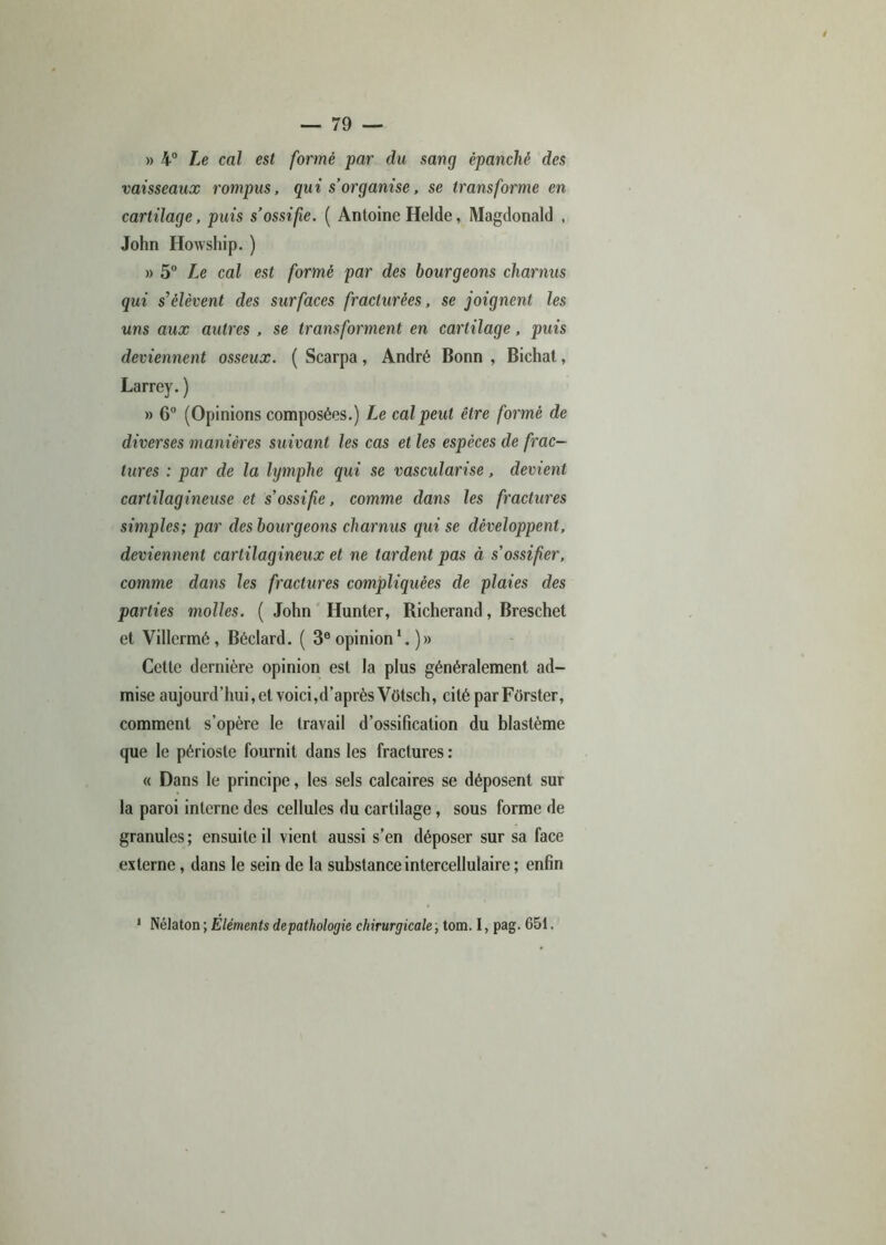 » 4° Le cal est formé par du sang épanché des vaisseaux rompus, qui s’organise, se transforme en cartilage, puis s’ossifie. ( Antoine Helde, Magdonald , John Howship. ) » 5° Le cal est formé par des bourgeons charnus qui s'élèvent des surfaces fracturées, se joignent les uns aux autres , se transforment en cartilage, puis deviennent osseux. ( Scarpa, André Bonn , Bichat, Larrey. ) » 6° (Opinions composées.) Le cal peut être formé de diverses manières suivant les cas et les espèces de frac- tures : par de la hjmphe qui se vascularisé, devient cartilagineuse et s’ossifie, comme dans les fractures simples; par des bourgeons charnus qui se développent, deviennent cartilagineux et ne tardent pas à s’ossifier, comme dans les fractures compliquées de plaies des parties molles. ( John Hunter, Richerand, Breschet et Villcrmé, Béclard. ( 3e opinion )» Cette dernière opinion est la plus généralement ad- mise aujourd’hui,et voici,d’après Vütsch, cité par Fôrster, comment s’opère le travail d’ossification du blastème que le périoste fournit dans les fractures : « Dans le principe, les sels calcaires se déposent sur la paroi interne des cellules du cartilage, sous forme de granules ; ensuite il vient aussi s’en déposer sur sa face externe, dans le sein de la substance intercellulaire ; enfin 1 Nélaton ; Eléments depathologie chirurgicale, tom. I, pag. 651.