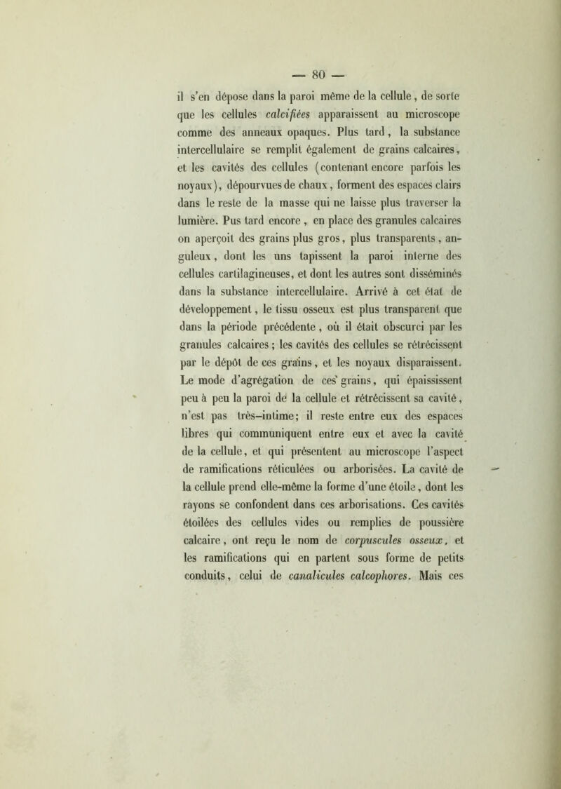 il s’en dépose dans la paroi même de la cellule, de sorte que les cellules calcifiées apparaissent au microscope comme des anneaux opaques. Plus tard, la substance intercellulaire se remplit également de grains calcaires, et les cavités des cellules (contenant encore parfois les noyaux), dépourvues de chaux, forment des espaces clairs dans le reste de la masse qui ne laisse plus traverser la lumière. Pus tard encore , en place des granules calcaires on aperçoit des grains plus gros, plus transparents, an- guleux , dont les uns tapissent la paroi interne des cellules cartilagineuses, et dont les autres sont disséminés dans la substance intercellulaire. Arrivé à cet état de développement, le tissu osseux est plus transparent que dans la période précédente , où il était obscurci par les granules calcaires ; les cavités des cellules se rétrécissent par le dépôt de ces grains, et les noyaux disparaissent. Le mode d’agrégation de ces' grains, qui épaississent peu à peu la paroi de la cellule et rétrécissent sa cavité, n’est pas très-intime; il reste entre eux des espaces libres qui communiquent entre eux et avec la cavité de la cellule, et qui présentent au microscope l’aspect de ramifications réticulées ou arborisées. La cavité de la cellule prend elle-même la forme d’une étoile, dont les rayons se confondent dans ces arborisations. Ces cavités étoilées des cellules vides ou remplies de poussière calcaire, ont reçu le nom de corpuscules osseux, et les ramifications qui en partent sous forme de petits conduits, celui de canalicules calcopliores. Mais ces