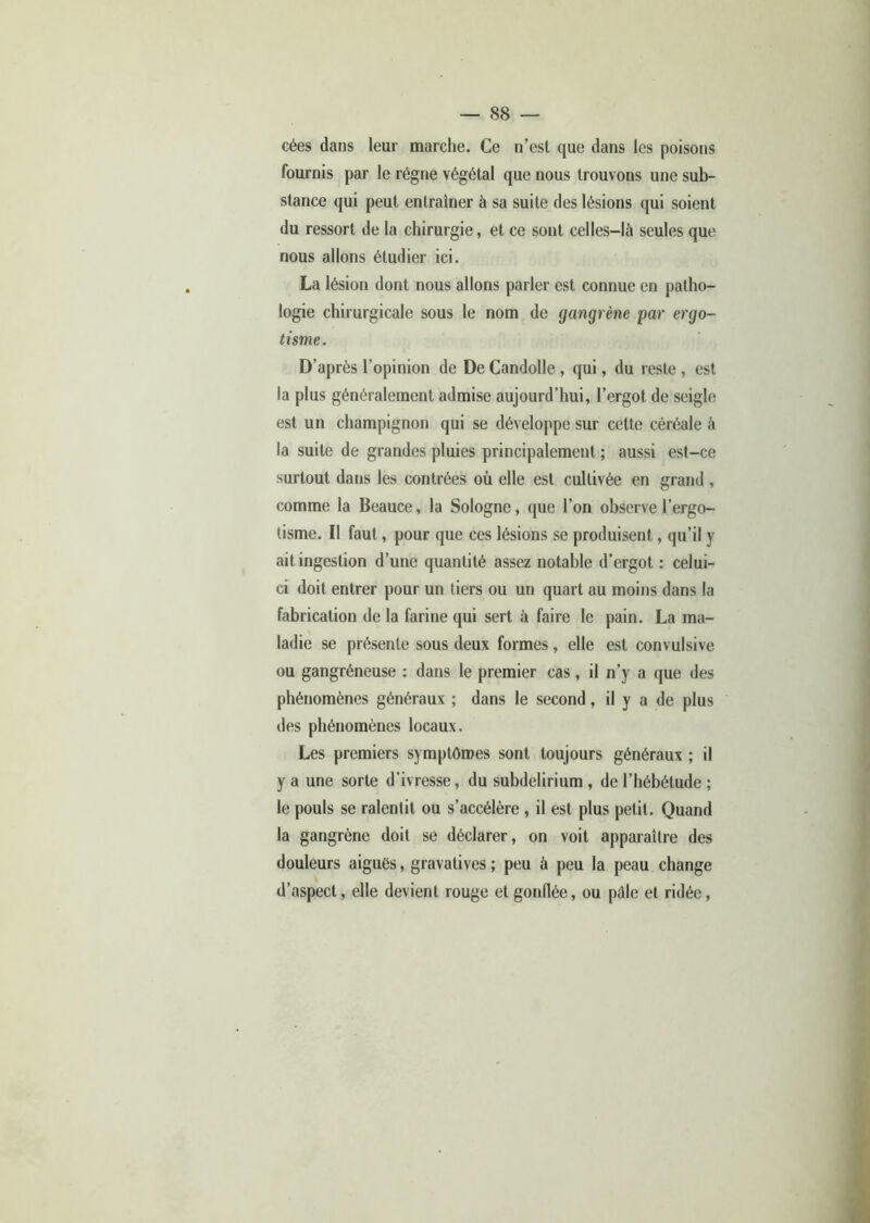 cées dans leur marche. Ce n’est que dans les poisons fournis par le régne végétal que nous trouvons une sub- stance qui peut entraîner à sa suite des lésions qui soient du ressort de la chirurgie, et ce sont celles-là seules que nous allons étudier ici. La lésion dont nous allons parler est connue en patho- logie chirurgicale sous le nom de gangrène par ergo- tisme. D’après l’opinion de De Candolle , qui, du reste , est la plus généralement admise aujourd’hui, l’ergot de seigle est un champignon qui se développe sur cette céréale à la suite de grandes pluies principalement ; aussi est-ce surtout dans les contrées où elle est cultivée en grand, comme la Beauce, la Sologne, que l’on observe l’ergo- tisme. Il faut, pour que ces lésions se produisent, qu’il y ait ingestion d’une quantité assez notable d’ergot : celui- ci doit entrer pour un tiers ou un quart au moins dans la fabrication de la farine qui sert à faire le pain. La ma- ladie se présente sous deux formes, elle est convulsive ou gangréneuse : dans le premier cas, il n’y a que des phénomènes généraux ; dans le second, il y a de plus des phénomènes locaux. Les premiers symptômes sont toujours généraux ; il y a une sorte d’ivresse, du subdelirium , de l’hébétude ; le pouls se ralentit ou s’accélère , il est plus petit. Quand la gangrène doit se déclarer, on voit apparaître des douleurs aigues, gravatives; peu à peu la peau change d’aspect, elle devient rouge et gonflée, ou pdle et ridée,