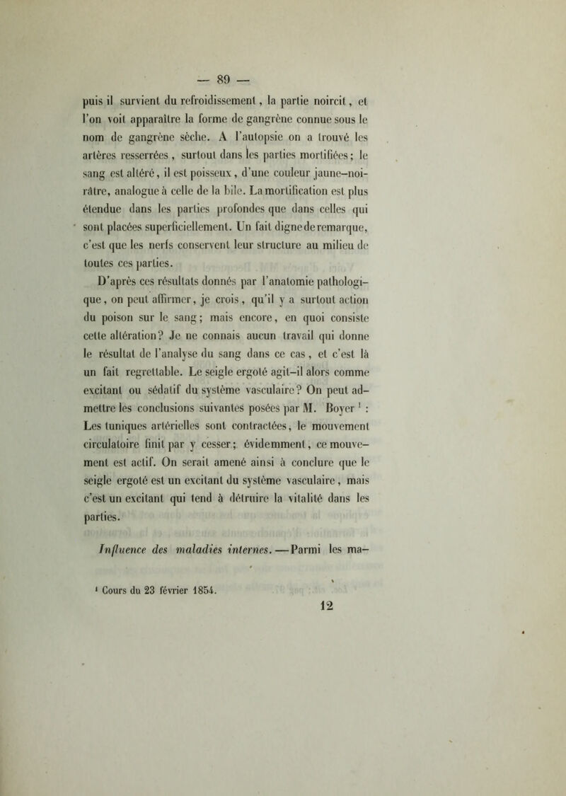 puis il survient du refroidissement, la partie noircit, et l’on voit apparaître la forme de gangrène connue sous le nom de gangrène sèche. A l’autopsie on a trouvé les artères resserrées , surtout dans les parties mortifiées; le sang est altéré, il est poisseux , d’une couleur jaune-noi- râtre, analogue à celle de la bile. La mortification est plus étendue dans les parties profondes que dans celles qui sont placées superficiellement. Un fait digne de remarque, c’est que les nerfs conservent leur structure au milieu de toutes ces parties. D’après ces résultats donnés par l’anatomie pathologi- que , on peut affirmer, je crois, qu’il y a surtout action du poison sur le sang; mais encore, en quoi consiste cette altération? Je ne connais aucun travail qui donne le résultat de l’analyse du sang dans ce cas, et c’est là un fait regrettable. Le seigle ergoté agit-il alors comme excitant ou sédatif du système vasculaire? On peut ad- mettre les conclusions suivantes posées par M. Boyer 1 : Les tuniques artérielles sont contractées, le mouvement circulatoire finit par y cesser; évidemment, ce mouve- ment est actif. On serait amené ainsi à conclure que le seigle ergoté est un excitant du système vasculaire, mais c’est un excitant qui tend à détruire la vitalité dans les parties. Influence des maladies internes.—Parmi les ma- 1 Cours du 23 février 1854. 12