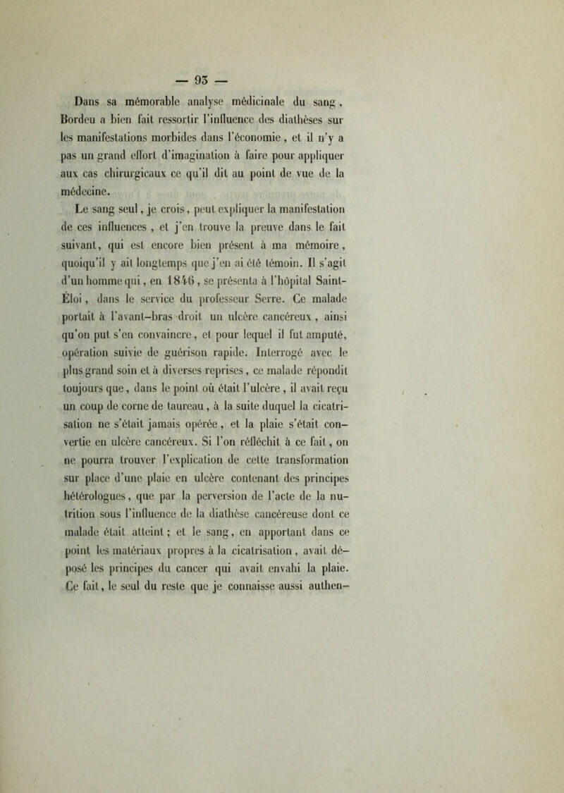 Dans sa mémorable analyse médicinale du sang , Bordeu a bien fait ressortir l’influence des diathèses sur les manifestations morbides dans l'économie, et il n’y a pas un grand eflort d’imagination à faire pour appliquer aux cas chirurgicaux ce qu’il dit au point de vue de la médecine. Le sang seul, je crois, peut expliquer la manifestation de ces influences , et j’en trouve la preuve dans le fait suivant, qui est encore bien présent à ma mémoire, quoiqu’il y ait longtemps que j’en ai été témoin. Il s’agit d’un homme qui, en 1846, se présenta à l’hôpital Saint- Eloi , dans le service du professeur Serre. Ce malade portait à l’avant-bras droit un ulcère cancéreux , ainsi qu’on put s’en convaincre, et pour lequel il fut amputé, opération suivie de guérison rapide. Interrogé avec le plus grand soin et à diverses reprises, ce malade répondit toujours que, dans le point où était l’ulcère , il avait reçu un coup de corne de taureau, à la suite duquel la cicatri- sation ne s’était jamais opérée, et la plaie s’était con- vertie en ulcère cancéreux. Si l’on réfléchit à ce fait, on ne pourra trouver l’explication de cette transformation sur place d’une plaie en ulcère contenant des principes hétérologues, que par la perversion de l’acte de la nu- trition sous l’influence de la diathèse cancéreuse dont ce malade était atteint ; et le sang, en apportant dans ce point les matériaux propres à la cicatrisation , avait dé- posé les principes du cancer qui avait envahi la plaie. Ce fait, le seul du reste que je connaisse aussi authen-