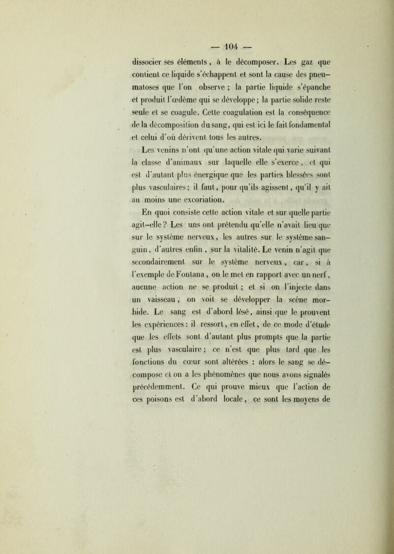 dissocier ses éléments, à le décomposer. Les gaz que contient ce liquide s’échappent et sont la cause des pneu- matoses que l’on observe ; la partie liquide s’épanche et produit l’œdème qui se développe; la partie solide reste seule et se coagule. Cette coagulation est la conséquence de la décomposition du sang, qui est ici le fait fondamental et celui d’où dérivent tous les autres. Les venins n’ont qu'une action vitale qui varie suivant la classe d’animaux sur laquelle elle s’exerce, et qui est d’autant plus énergique que les parties blessées sont plus vasculaires; il faut, pour qu’ils agissent, qu’il y ait au moins une excoriation. En quoi consiste cette action vitale et sur quelle partie agit-elle? Les uns ont prétendu qu’elle n’avait lieu que sur le système nerveux, les autres sur le système san- guin, d’autres enfin , sur la vitalité. Le venin n’agit que secondairement sur le système nerveux, car, si à l’exemple deFontana, on le met en rapport avec un nerf, aucune action ne se produit ; et si on l’injecte dans un vaisseau, on voit se développer la scène mor- bide. Le sang est d’abord lésé, ainsi que le prouvent les expériences: il ressort, en effet, de ce mode d’étude que les ell’ets sont d’autant plus prompts que la partie est plus vasculaire ; ce n’est que plus tard que les fonctions du cœur sont altérées : alors le sang se dé- compose et on a les phénomènes que nous avons signalés précédemment. Ce qui prouve mieux que l’action de ces poisons est d’abord locale, ce sont les moyens de