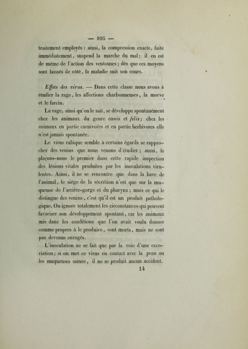 traitement employés: ainsi, la compression exacte, faite immédiatement, suspend la marche du mal; il en est de même de l’action des ventouses ; dès que ces moyens sont laissés de côté, la maladie suit son cours. Effets des virus. — Dans cette classe nous avons à étudier la rage, les affections charbonneuses, la morve et le farcin. La rage, ainsi qu’on le sait, se développe spontanément chez les animaux du genre canis et felis ; chez les animaux en partie carnivores et en partie herbivores elle n’est jamais spontanée. Le virus rabique semble à certains égards se rappro- cher des venins que nous venons d’étudier ; aussi, le plaçons-nous le premier dans cette rapide inspection des lésions vitales produites par les inoculations viru- lentes. Ainsi, il ne se rencontre que dans la bave de l’animal, le siège de la sécrétion n’est que sur la mu- queuse de l’arrière-gorge et du pharynx ; mais ce qui le distingue des venins , c’est qu’il est un produit patholo- gique. On ignore totalement les circonstances qui peuvent favoriser son développement spontané, car les animaux mis dans les conditions que l’on avait voulu donner comme propres à le produire, sont morts, mais ne sont pas devenus enragés. L’inoculation ne se fait que par la voie d’une exco- riation ; si on met ce virus en contact avec la peau ou les muqueuses saines, il ne se produit aucun accident. 14