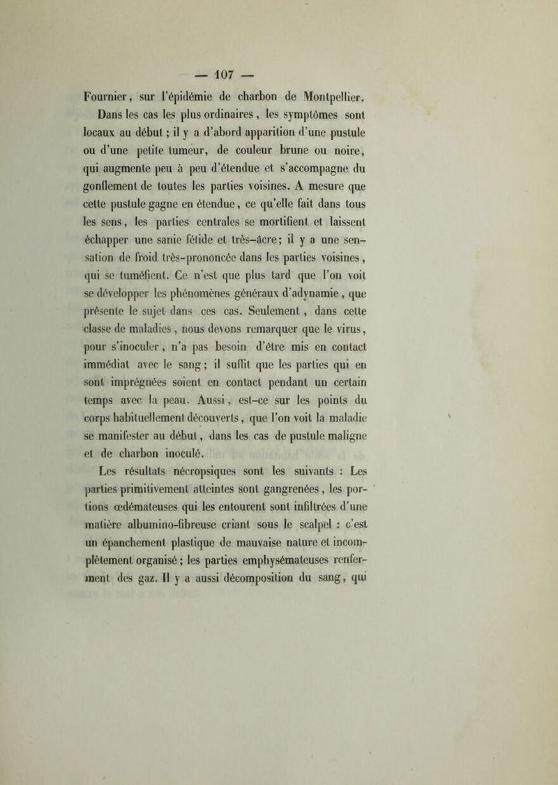 Fournier, sur l’épidémie de charbon de Montpellier. Dans les cas les plus ordinaires, les symptômes sont locaux au début ; il y a d’abord apparition d’une pustule ou d’une petite tumeur, de couleur brune ou noire, qui augmente peu à peu d’étendue et s’accompagne du gonflement de toutes les parties voisines. A mesure que cette pustule gagne en étendue, ce qu’elle fait dans tous les sens, les parties centrales se mortifient et laissent échapper une sanie fétide et très-âcre ; il y a une sen- sation de froid très-prononcée dans les parties voisines, qui se tuméfient. Ce n’est que plus tard que l’on voit se développer les phénomènes généraux d’adynamie , que présente le sujet dans ces cas. Seulement, dans cette classe de maladies, nous devons remarquer que le virus, pour s’inoculer, n’a pas besoin d’être mis en contact immédiat avec le sang ; il suffit que les parties qui en sont imprégnées soient en contact pendant un certain temps avec la peau. Aussi, est-ce sur les points du corps habituellement découverts, que l’on voit la maladie se manifester au début, dans les cas de pustule maligne et de charbon inoculé. Les résultats nécropsiques sont les suivants : Les parties primitivement atteintes sont gangrenées, les por- tions œdémateuses qui les entourent sont infiltrées d’une matière albumino-fibreuse criant sous le scalpel : c’est un épanchement plastique de mauvaise nature et incom- plètement organisé ; les parties emphysémateuses renfer- ment des gaz. Il y a aussi décomposition du sang, qui