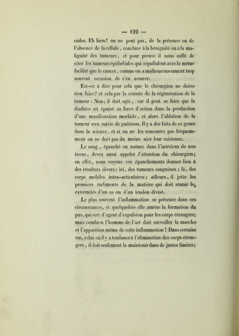 ciales. Eh bien ! on ne peut pas, de la présence ou de l’absence de la cellule , conclure à la bénignité ouàla ma- lignité des tumeurs, et pour preuve il nous suffit de citer les tumeurs épithéliales qui repullulent avec la même facilité que le cancer, comme on a malheureuseument trop souvent occasion de s’en assurer. Est -ce à dire pour cela que le chirurgien ne doive rien faire? et cela par la crainte de la régénération de la tumeur : Non; il doit agir, car il peut se faire que la diathèse ait épuisé sa force d’action dans la production d’une manifestation morbide, et alors l’ablation de la tumeur sera suivie de guérison. Il y a des faits de ce genre dans la science, et si on ne les rencontre pas fréquem- ment on ne doit pas du moins nier leur existence. Le sang , épanché en nature dans l’intérieur de nos tissus, devra aussi appeler l’attention du chirurgien; en effet, nous voyons ces épanchements donner lieu à des résultats divers: ici, des tumeurs sanguines ; là, des corps mobiles intra-articulaires ; ailleurs, il jette les premiers rudiments de la matière qui doit réunir les extrémités d’un os ou d’un tendon divisé. Le plus souvent l’inflammation se présente dans ces circonstances, et quelquefois elle amène la formation du pus, qui sert d’agent d’expulsion pour les corps étrangers; mais combien l’homme de l’art doit surveiller la marche et l’apparition même de cette inflammation ! Dans certains cas, celui où il y a tendance à l’élimination des corps étran- gers , il doit seulement la maintenir dans de justes limites;