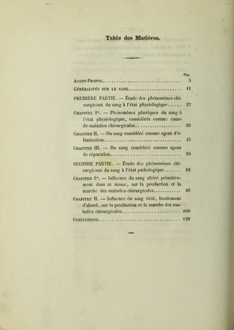 Table des Matières. Pag. Avant-Propos V 5 Généralités sur le sang H PREMIÈRE PARTIE. — Étude des phénomènes chi- rurgicaux du sang à l’état physiologique 27 Chapitre Ie1'. — Phénomènes plastiques du sang à l’état physiologique, considérés comme cause de maladies chirurgicales 29 Chapitre II. — Du sang considéré comme agent d’é- limination 43 Chapitre III. — Du sang considéré comme agent de réparation 59 SECONDE PARTIE. — Étude des phénomènes chi- rurgicaux du sang à l’état pathologique 82 Chapitre Ier. — Influence du sang altéré primitive- ment dans sa masse, sur la production et la marche des maladies chirurgicales 83 Chapitre II. — Influence du sang vicié, localement d’abord, sur la production et la marche des ma- ladies chirurgicales 100 Conclusions 125