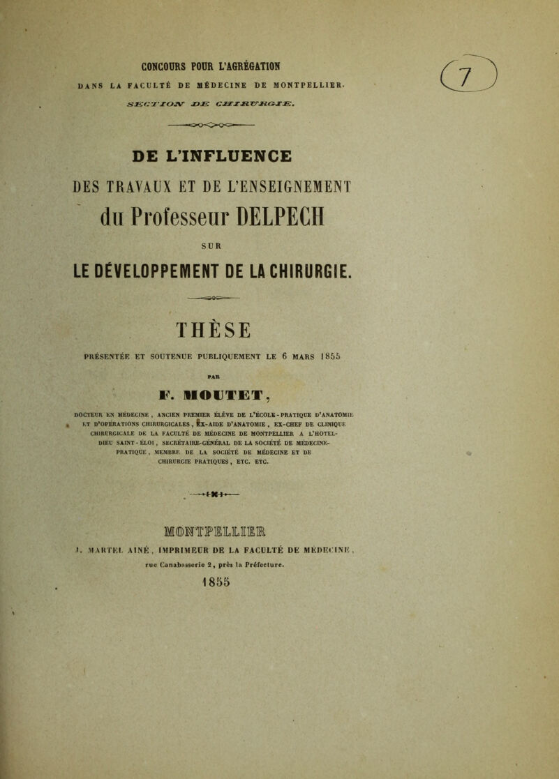 CONCOURS POUR L’AGRÉGATION DANS LA FACULTÉ DE MÉDECINE DE MONTPELLIER. sœcz'xoïsr joje: gxxxxlttxicïxje. DE L’INFLUENCE DES TRAVAUX ET DE L’ENSEIGNEMENT du Professeur DELPECH SUR LE DEVELOPPEMENT DE LA CHIRURGIE. THÈSE PRÉSENTÉE ET SOUTENUE PUBLIQUEMENT LE 6 MARS 1856 PAR F. 1IOIJTET, DOCTEUR EN MÉDECINE, ANCIEN PREMIER ÉLÈVE DE L’ÉCOLE - PRATIQUE D’ANATOMIE , ET D’OPÉRATIONS CHIRURGICALES , fex-AIDE D’ANATOMIE , EX-CHEF DE CLINIQUE CHIRURGICALE DE LA FACULTÉ DE MÉDECINE DE MONTPELLIER A L’HOTEL- DIEU SAINT-ÉLOI, SECRÉTA IRE-GÉNÉRAL DE LA SOCIÉTÉ DE MÉDECINE- PRATIQUE , MEMBRE DE LA SOCIÉTÉ DE MÉDECINE ET DE CHIRURGIE PRATIQUES, ETC. ETC. I. >1A R T KL AÎNÉ, IMPRIMEUR DE LA FACULTÉ DE MEDECINE, rue Canabnsserie 2, près la Préfecture. 1855