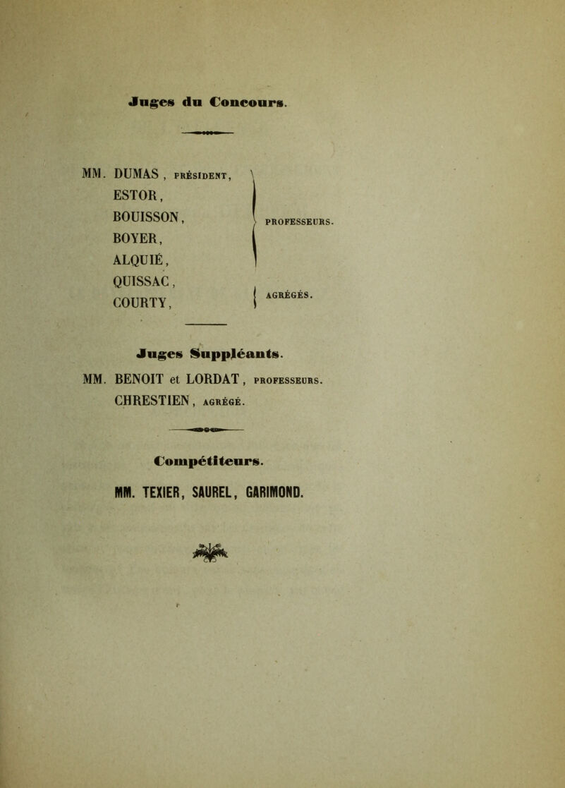 Juges du Concours. MM. DUMAS , PRÉSIDENT, ESTOR, BOUISSON, BOYER, ALQUIÉ, QUISSAC, COURTY, Juges Suppléants. MM. BENOIT et LORDAT, professeurs. CHRESTIEN, agrégé. Compétiteurs. MM. TEXIER, SAUREL, GARIMOND. \ PROFESSEURS. AGRÉGÉS.