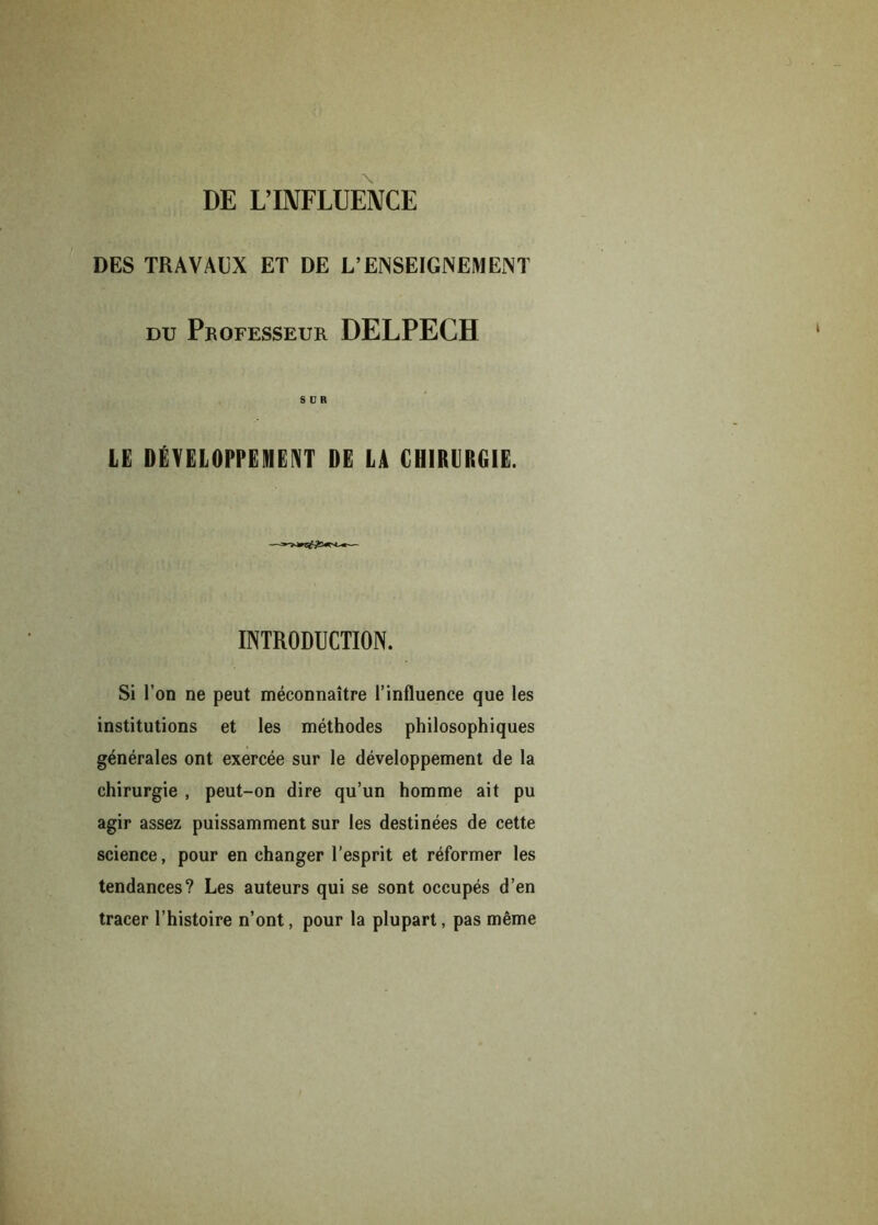 DE L’INFLUENCE DES TRAVAUX ET DE L’ENSEIGNEMENT DU PROFESSEUR DELPECH SCR LE DÉVELOPPEMENT DE LA CHIRURGIE. INTRODUCTION. Si l’on ne peut méconnaître l’influence que les institutions et les méthodes philosophiques générales ont exercée sur le développement de la chirurgie , peut-on dire qu’un homme ait pu agir assez puissamment sur les destinées de cette science, pour en changer l’esprit et réformer les tendances? Les auteurs qui se sont occupés d’en tracer l’histoire n’ont, pour la plupart, pas même